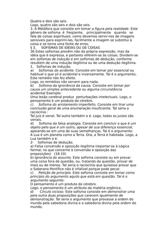 Quatro e dois são seis.
Logo, quatro são seis e dois são seis.
3. A Metáfora que consiste em tomar a figura pela realidade. Este
gênero de sofisma é freqüente, principalmente quando se
fala de coisas espirituais: como devemos servir-nos de imagens
sensíveis para exprimi-las, facilmente a imagem se substitui à
coisa e se torna uma fonte de erros.
§ 3. SOFISMAS DE IDÉIAS OU DE COISAS
36 Estes sofismas provêm não da própria expressão, mas da
idéia que é expressa, e portanto referem-se às coisas. Dividem-se
em sofismas de indução e em sofismas de dedução, conforme
resultem de uma indução ilegítima ou de uma dedução ilegítima.
1. Sofismas de indução.
a) Sofismas do acidente. Consiste em tomar por essencial ou
habitual o que só é acidental e inversamente. Tal é o argumento;
Este remédio não fez efeito.
Logo, os remédios não servem para nada.
b) Sofisma da ignorância da causa. Consiste em tomar por
causa um simples antecedente ou alguma circunstância
acidental Exemplo:
Uma lesão cerebral produz perturbações intelectuais. Logo, o
pensamento é um produto do cérebro.
c) Sofisma do arrolamento imperfeito. Consiste em tirar uma
conclusão geral de uma enumeração insuficiente. Tal seria o
raciocínio :
Tal juiz é venal. Tal outro também o é. Logo, todos os juizes são
venais.
d) Sofisma da falsa analogia. Consiste em concluir o que é um
objeto pelo que é um outro, apesar de sua diferença essencial,
apoiando-se em uma de suas semelhanças. Tal é o argumento:
A Lua é um planeta como a Terra. Ora, a Terra é habitada. Logo, a
Lua também o é.
2- Sofismas de dedução.
a) Falsa conversão e oposição ilegítima (reportar-se à Lógica
formal, no que concerne à conversão e oposição das
proposições) (18-10)
b) Ignorância do assunto. Este sofisma consiste ou em provar
uma coisa fora de questão, ou, tratando da questão, provar de
mais ou de menos. Tal seria o raciocínio que quisesse provar que
o Soberano Pontífice não é infalível porque pode pecar.
c) Petição de princípio. Este sofisma consiste em tomar como
princípio do argumento aquilo que está em questão. Tal é o
argumento seguinte:
O pensamento é um produto do cérebro.
Logo, o pensamento é um atributo da matéria orgânica.
d) Círculo vicioso. Este sofisma consiste em demonstrar uma
pela outra duas proposições que carecem igualmente de
demonstração. Tal seria o argumento que provasse a ordem do
mundo pela sabedoria divina e a sabedoria divina pela ordem do
mundo.
 