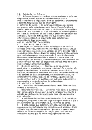 § 4. Refutação dos Sofismas
37 1. Sofismas de palavras. — Para refutar os diversos sofismas
de palavras, não existe outro meio senão o de criticar
implacavelmente a linguagem, a fim de determinar exatamente
o sentido das palavras que se empregam.
2. Sofismas de idéias. — Os sofismas de idéias ou de coisas
pecam quer pela matéria quer pela forma. Para refutá-los, é
preciso, pois, examiná-los do duplo ponto-de-vista da matéria e
da forma. Uma premissa ou duas premissas de uma vez podem
ser falsas ou ambíguas. Se são falsas, é preciso negá-las; se são
ambíguas, é preciso distingui-las, isto é, precisar os seus
diferentes sentidos. Se o argumento peca pela forma a
conseqüência deve ser negada.
ART. III. O CRITÉRIO DA CERTEZA
§ 1. NATUREZA DO CRITÉRIO
1. Definição. — Chama-se critério o sinal graças ao qual se
conhece uma coisa, distinguindo-se de todas as outras. Ora, já
que opomos constantemente a verdade ao erro, dizendo "Isto é
verdadeiro, isto é falso", devemos possuir algum sinal ou critério
pelo qual nós reconhecemos a verdade. É este sinal que nós
chamamos critério da verdade, e, como é por este sinal que
devemos possuir a certeza, chama-se também, colocando-nos no
ponto-de-vista, não mais do objeto que aparece, mas do espírito
que conhece, o critério da certeza.
2. O critério supremo. — Distinguem-se os critérios
particulares e um critério supremo e universal. Os primeiros são
próprios a cada ordem de verdade: existem assim critérios
histórico, matemático, moral etc. O critério supremo da verdade
e da certeza, do qual, unicamente, nos ocuparemos aqui, é o
sinal distintivo de toda espécie de verdade, aquele que não
supõe nenhum outro, no qual todos os outros se subordinam e
que constitui a razão derradeira de toda certeza.
§ 2. O Critério da Evidência
39 O critério supremo da verdade e a razão última de toda
certeza é a evidência.
1. Natureza da evidência. — Definimos mais acima a evidência
(32) como a plena clareza com a qual o verdadeiro se impõe à
adesão da inteligência. Será suficiente para nós aqui explicar
esta definição.
a) A evidência é o resplendor do verdadeiro. Ela é, aos olhou
do espírito, enquanto ilumina os objetos do pensamento, o que o
sol, iluminando os seres materiais, é, aos olhos do corpo.
b) É esta clareza que determina em nós a adesão, pois é da
natureza da inteligência dar seu assentimento à verdade, dcsdo
<|iin ela seja claramente percebida. A evidência exerce assim
sobre o espírito uma espécie de coação, pela qual se torna
impossível aquele que vê a verdade julgar que não a vê.
 