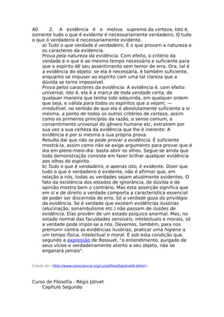 40 2. A evidência é o motivo supremo da certeza, Isto é,
somente tudo o que é evidente é necessariamente verdadeiro, Q tudo
o que ó verdadeiro é necessariamente evidente.
a) Tudo o que verdade é verdadeiro, É o que provam a natureza e
os caracteres da evidencia.
Prova pela natureza da evidência. Com efeito, o critério da
verdade é o que é ao mesmo tempo necessário e suficiente para
que o espírito dê seu assentimento sem temor de erro. Ora, tal é
a evidência do objeto: se ela é necessária, é também suficiente,
enquanto se impuser ao espírito com uma tal clareza que a
dúvida se torne impossível.
Prova pelos caracteres da evidência. A evidência é, com efeito:
universal, isto é, ela é a marca de toda verdade certa, de
qualquer maneira que tenha sido adquirida, em qualquer ordem
que seja, e válida para todos os espíritos que a vejam; —
irredutível, no sentido de que ela é absolutamente suficiente a si
mesma, a ponto de todos os outros critérios de certeza, assim
como os primeiros princípios da razão, o senso comum, o
consentimento universal do gênero humano etc, extraírem por
sua vez a sua certeza da evidência que lhe é inerente. A
evidência é por si mesma a sua própria prova.
Resulta daí que não se pode provar a evidência. É suficiente
mostrá-la, assim como não se exige argumento para provar que é
dia em pleno-meio-dia: basta abrir os olhos. Segue-se ainda que
toda demonstração consiste em fazer brilhar qualquer evidência
aos olhos do espírito.
b) Tudo o que é verdadeiro, e apenas isto, é evidente. Dizer que
tudo o que é verdadeiro é evidente, não é afirmar que, em
relação a nós, todas as verdades sejam atualmente evidentes. O
fato da existência dos estados de ignorância, de dúvida e de
opinião mostra bem o contrário. Mas esta asserção significa que
em si e de direito a verdade comporta a característica essencial
de poder ser discernida do erro. Só a verdade goza do privilégio
da evidência. Se é verdade que existem evidências ilusórias
(alucinação, sonambulismo etc.) não passam de ilusões de
evidência. Elas provêm de um estado psíquico anormal. Mas, no
estado normal das faculdades sensíveis, intelectuais e morais, só
a verdade pode impor-se a nós. Devemos, também, para nos
premunir contra as evidências ilusórias, praticar uma higiene a
um tempo física, intelectual e moral. É sob esta condição que,
segundo a expressão de Bossuet, "o entendimento, purgado de
seus vícios e verdadeiramente atento a seu objeto, não se
enganará jamais".
Colado de <http://www.consciencia.org/cursofilosofiajolivet6.shtml>
Curso de Filosofia - Régis Jolivet
Capítulo Segundo
 