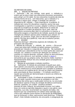 DO MÉTODO EM GERAL
ART. I. NOÇÃO DO MÉTODO
I. Definição. — No seu sentido mais geral, o método e a
ordem que se deve impor aos diferentes processos necessários
para atingir um fim dado. Se nos colocamos no ponto-de-vista do
conhecimento dir-se-á, com Descartes, que o método é "o
caminho a seguir para chegar à verdade nas ciências".
Importância do método. — Esta importância é evidente. O
método tem como fim disciplinar o espírito, excluir de suas
investigações o capricho e o acaso, adaptar o esforço a empregar
segundo as exigências do objeto, determinar os meios de
investigação e a ordem da pesquisa. Ele é, pois, fator de
segurança e economia.Mas não é o suficiente a si mesmo, e
Descartes exagera a importância do método, quando diz que as
inteligências diferem apenas pelos métodos que utilizam. O
método, ao contrário, exige, para ser fecundo inteligência e
talento. Ele lhes dá a potência, mas não os substitui jamais..
Art. II. DIVISÃO
Podemos distinguir diferentes espécies de métodos. Os
principais são seguintes:
1. Método de invenção e método de ensino. — Diz-se por
vezes que estes dois método se opõem porque o primeiro
procede por indução e o segundo por dedução. Na realidade, se
é verdade que a descoberta se faz na maior parte dos casos por
indução (ou análise e o ensino por dedução (ou síntese), o
inventor e o mestre deverão, contudo, utilizar ou dois processou.
Ensinar uma ciência é, num sentido, conduzir o aluno a
reinventá-la por sua própria conta. Do mesmo modo, inventar é
freqüentemente deduzir de uma verdade geral conseqüências
não percebidas.
2. Método de autoridade e método científico.
a) Definições. O método de autoridade é aquele que, para.
fazer admitir uma doutrina, se baseia na autoridade, quer dizer,
no valor intelectual ou moral daquele que a propõe ou professa.
Ele é comum em matéria de fé, em que se crêem nos mistérios
pela autoridade de Deus revelador. — O método científico é
aquele que procede por demonstração e recorre ao critério da
evidência intrínseca.
b) Autoridade e razão. O método de autoridade faz, também,,
apelo à razão, quando mostra que as verdades a crer têm
garantias tão certas que a razão pode inclinar-se, na convicção
de obedecer apenas à força da verdade (Evidência extrínseca).
Pode ter, portanto, um caráter científico também.
Quando se trata, todavia, da autoridade humana, se é sábio,
levar em conta as opiniões daqueles a quem o seu gênio, seus
trabalhos, sua vida, recomendam ao respeito de todos, não
bastará que nos contentemos em adotar estas opiniões sem
crítica nem reflexão (como faziam os discípulos de PITÁGORAS,
que se limitavam; a dizer, para provar suas doutrinas: "O Mestre
disse"). Este método conduziria, de uma parte, à estagnação da
 