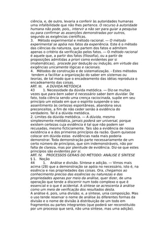 ciência, e, de outro, levaria a conferir às autoridades humanas
uma infalibilidade que não lhes pertence. O recurso à autoridade
humana não pode, pois,, intervir a não ser para guiar a pesquisa
ou para confirmar as asserções demonstradas por outros,
segundo as exigências científicas.
3. Método experimental e método racional. — O método
experimental se apóia nos fatos da experiência. Este é o método
das ciências da natureza, que partem dos fatos e admitem
apenas o critério da verificação pelos fatos. — O método racional
é aquele que, a partir dos fatos (filosofia), ou a partir de
proposições admitidas a priori como evidentes por si
(matemáticas), procede por dedução ou indução, em virtude das
exigências unicamente lógicas e racionais.
4. Métodos de construção e de sistematização. - Estes métodos
tendem a facilitar a organização do saber em sistemas ou
teorias, de tal modo que o encadeamento das idéias reproduza o
encadeamento das coisas.
ART. III. A DÚVIDA METÓDICA
43 1. Necessidade da dúvida metódica. — Diz-se muitas
vezes que para bem saber é necessário saber bem duvidar. De
fato, toda ciência sendo uma crença raciocinada, supõe em seu
princípio um estado em que o espírito suspende o seu
assentimento às certezas espontâneas, abandona seus
preconceitos, a fim de não ceder senão à evidência do
verdadeiro. Tal é a dúvida metódica.
2. Limites da dúvida metódica. — A dúvida, mesmo
simplesmente metódica, jamais poderá ser universal, porque
existem certezas cuja evidência é tal que não podem ser
recusadas, mesmo ficticiamente. Tais são a evidência de nossa
existência e a dos primeiros princípios da razão. Quem quisesse
colocar em dúvida estas evidências nada mais poderia
demonstrar. Toda demonstração parte necessariamente de um
certo número de princípios, que sim indemonstráveis, não por
falta de clareza, mas por plenitude de evidência. Diz-se que estes
princípios são evidentes por si.
ART. IV. PROCESSOS GERAIS DO MÉTODO: ANÁLISE E SÍNTESE
§ 1. Noção
44 1. Análise e divisão. Síntese e adição. — Vimos mais
acima (28) que a demonstração se apóia no necessário, isto é, na
essência e nas propriedades das coisas. Ora, chegamos ao
conhecimento preciso das essências ou naturezas e das
propriedades apenas por meio da análise, quer dizer, de uma
operação que tende a discernir num todo complexo o que é
essencial e o que é acidental. A síntese se acrescenta à análise
como um meio de verificação dos resultados desta.
A análise é, pois, uma divisão; e, a síntese, unia composição. Mas
o uso tende reservar o nome de análise às diferentes formas da
divisão e o nome de divisão à distribuição de um todo em
fragmentos ou partes integrantes (que poderá ser reconstituído
por um processo que será, não uma síntese, mas uma adição).
 