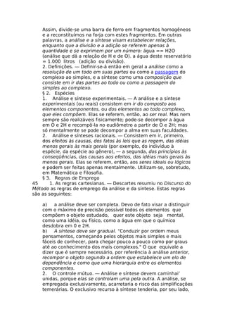 Assim, divide-se uma barra de ferro em fragmentos homogêneos
e a reconstituímos na forja com estes fragmentos. Em outras
palavras, a análise e a síntese visam estabelecer relações,
enquanto que a divisão e a adição se referem apenas à
quantidade e se exprimem por um número: água == H2O
(análise que dá a relação de H e de O). a água deste reservatório
= 1.000 litros (adição ou divisão).
2. Definições. — Definir-se-á então em geral a análise como a
resolução de um todo em suas partes ou como a passagem do
complexo ao simples, e a síntese como uma composição que
consiste em ir das partes ao todo ou como a passagem do
simples ao complexo.
§ 2. Espécies
1. Análise e síntese experimentais. — A análise e a síntese
experimentais (ou reais) consistem em ir do composto aos
elementos componentes, ou dos elementos ao todo complexo,
que eles compõem. Elas se referem, então, ao ser real. Mas nem
sempre são realizáveis fisicamente; pode-se decompor a água
em O e 2H e recompô-la no eudiômetro a partir de O e 2H; mas
só mentalmente se pode decompor a alma em suas faculdades.
2. Análise e sínteses racionais. — Consistem em ir, primeiro,
dos efeitos às causas, dos fatos às leis que as regem, das idéias
menos gerais às mais gerais (por exemplo, do indivíduo à
espécie, da espécie ao gênero), — a segunda, dos princípios às
conseqüências, das causas aos efeitos, das idéias mais gerais às
menos gerais. Elas se referem, então, aos seres ideais ou lógicos
e podem ser feitas apenas mentalmente. Utilizam-se, sobretudo,
em Matemática e Filosofia.
§ 3. Regras de Emprego
45 1. As regras cartesianas. — Descartes resumiu no Discurso do
Método as regras de emprego da análise e da síntese. Estas regras
são as seguintes:
a) a análise deve ser completa. Devo de fato visar a distinguir
com o máximo de precisão possível todos os elementos que
compõem o objeto estudado, quer este objeto seja mental,
como uma idéia, ou físico, como a água em que o químico
desdobra em 0 e 2H.
b) A síntese deve ser gradual. "Conduzir por ordem meus
pensamentos, começando pelos objetos mais simples e mais
fáceis de conhecer, para chegar pouco a pouco como por graus
até ao conhecimento dos mais complexos." O que equivale a
dizer que é sempre necessário, por referência à análise anterior,
recompor o objeto segundo a ordem que estabelece um elo de
dependência e como que uma hierarquia entre os elementos
componentes.
2. O controle mútuo. — Análise e síntese devem caminhai’
unidas, porque elas se controlam uma pela outra. A análise, se
empregada exclusivamente, acarretaria o risco das simplificações
temerárias. O exclusivo recurso à síntese tenderia, por seu lado,
 