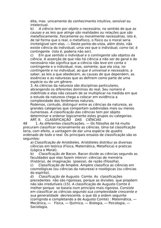 dita, mas unicamente do conhecimento intuitivo, sensível ou
intelectual.
b) A ciência tem por objeto o necessário, no sentido de que as
causas e as leis que atinge são realidades ou relações que são
metafisicamente, fisicamente ou moralmente necessárias, isto é,
de tal forma que o real, o metafísico, o físico ou o moral seria
ininteligível sem elas. — Deste ponto-de-vista, além disto, não
existe ciência do individual, uma vez que o individual, como tal, é
contingente (isto é, poderia não ser).
c) Em que sentido o individual e o contingente são objetos da
ciência. A asserção de que não há ciência a não ser do geral e do
necessário não significa que a ciência não leve em conta o
contingente e o individual, mas, somente, que ela visa, no
contingente e no individual, ao que é universal e necessário, a
saber, as leis a que obedecem, as causas de que dependem, as
essências e as naturezas que as definem como parte de uma
espécie ou de um gênero.
3. As ciências da natureza são disciplinas particulares,
abrangendo os diferentes domínios do real. Seu número é
indefinido e elas não cessam de se multiplicar na medida em que
o estudo da natureza chega a colocar em evidência a
complexidade dos fenômenos naturais.
Podemos, contudo, distinguir entre as ciências da natureza, as
grandes categorias que comportam subdivisões mais ou menos
numerosas. A classificação das ciências tem por objeto
determinar e ordenar logicamente estes grupos ou categorias.
ART. II. CLASSIFICAÇÃO DAS CIÊNCIAS
48 1. As diferentes classificações. — Os filósofos de há muito
procuram classificar racionalmente as ciências. Uma tal classificação
teria, com efeito, a vantagem de dar uma espécie de quadro
ordenado de todo o real. Os principais ensaios de classificação são os
seguintes:
a) Classificação de Aristóteles. Aristóteles distribui as diversas
ciências em teórica (Física, Matemática, Metafísica) e praticas
(Lógica e Moral).
b) Classificação de Bacon. Bacon divide as ciências segundo as
faculdades que elas fazem intervir: ciências de memória
(história), de imaginação (poesia), de razão (filosofia).
c) Classificação de Ampère. Ampère classifica as ciências em
cosmológicas (ou ciências da natureza) e noológicas (ou ciências
do espírito).
d) Classificação de Augusto Comte. As classificações
precedentes não são rigorosas, porque as divisões que propõem
não são irredutíveis (15). A classificação de Augusto Comte é
melhor porque se baseia num princípio mais rigoroso. Consiste
em classifícar as ciências segundo sua complexidade crescente e
sua generalidade decrescente, o que dá a ordem seguinte
(corrigindo e completando a de Augusto Comte) : Matemática, —
Mecânica, — Física, — Química, — Biologia, — Psicologia, —
Sociologia.
 