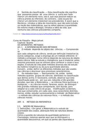 2. Sentido da classificação. — Esta classificação não significa
que possamos passar de uma ciência a outra sem fazer
intervir um elemento novo, isto é, que seja possível reduzir as
ciência priores às inferiores. Ao contrário, cada escala faz
intervir um elemento irredutível nos precedentes. É assim que a
Mecânica introduz a idéia de movimento, que não está incluída
na noção das matemáticas, que se refere apenas à quantidade.
Do mesmo modo a Biologia, introduz a idéia da vida, que
nenhuma das ciências precedentes comporta.
Colado de <http://www.consciencia.org/cursofilosofiajolivet8.shtml>
Curso de Filosofia - Régis Jolivet
Capítulo Quarto
OS DIFERENTES MÉTODOS
Art. I. A DIFERENCIAÇÃO DOS MÉTODOS
1. O método depende do objeto das ciências. — Compreende-
se
que cada categoria de ciência, sendo por definição irredutível às
outras categorias, exige o emprego de um método diferente. O
método a empregar numa ciência depende da natureza do objeto
desta ciência. Não se estuda a inteligência, que é imaterial, pelos
mesmos processos que se utilizam para conhecer o corpo e seus
órgãos. O estudo da vida pede métodos diversos dos do estudo
da matéria inorgânica ou da pura quantidade abstrata.
Convém, então, definir os diferentes métodos que são usados
nas ciências e descrever seus processos característicos.
2. Os métodos-tipos. — Teoricamente, há, então, tantos
métodos quantos grupos de ciências admitidos na classificação
que demos acima. É necessário, contudo, observar que esta
classificação pode ser, por sua vez, reduzida a três grandes
divisões, que são: a Matemática, — as ciências físico-químicas e
biológicas, — as ciências morais. Teremos, assim, de distinguir
três grandes métodos que comportarão, sem dúvida, para
adaptar-se a cada ciência do grupo, modificações acidentais,
mas que conservarão, em cada caso, seus caraccteres distintos.
Iremos, então, estudar sucessivamente o método da Matemática
- o método das ciências da natureza física, — o método das
ciências morais.
ART. II. MÉTODO DA MATEMÁTICA
§ 1. NOÇÃO DE Matemática
1. Definições. - Em geral, a Matemática é o estudo da
quantidade dos corpos, abstração feita da natureza destes
corpos.
Como a questão da natureza da quantidade pertence à
Cosmologia, notemos apenas aqui que se distinguem a
quantidade descontinua, em que as partes são separadas e
 