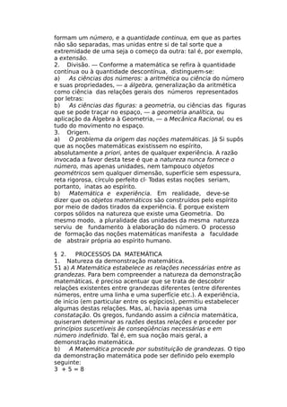 formam um número, e a quantidade continua, em que as partes
não são separadas, mas unidas entre si de tal sorte que a
extremidade de uma seja o começo da outra: tal é, por exemplo,
a extensão.
2. Divisão. — Conforme a matemática se refira à quantidade
contínua ou à quantidade descontínua, distinguem-se:
a) As ciências dos números: a aritmética ou ciência do número
e suas propriedades, — a álgebra, generalização da aritmética
como ciência das relações gerais dos números representados
por letras:
b) As ciências das figuras: a geometria, ou ciências das figuras
que se pode traçar no espaço, — a geometria analítica, ou
aplicação da Álgebra à Geometria, — a Mecânica Racional, ou es
tudo do movimento no espaço.
3. Origem.
a) O problema da origem das noções matemáticas. Já Si supôs
que as noções matemáticas existissem no espírito,
absolutamente a priori, antes de qualquer experiência. A razão
invocada a favor desta tese é que a natureza nunca fornece o
número, mas apenas unidades, nem tampouco objetos
geométricos sem qualquer dimensão, superfície sem espessura,
reta rigorosa, círculo perfeito cl· Todas estas noções seriam,
portanto, inatas ao espírito.
b) Matemática e experiência. Em realidade, deve-se
dizer que os objetos matemáticos são construídos pelo espírito
por meio de dados tirados da experiência. É porque existem
corpos sólidos na natureza que existe uma Geometria. Do
mesmo modo, a pluralidade das unidades da mesma natureza
serviu de fundamento à elaboração do número. O processo
de formação das noções matemáticas manifesta a faculdade
de abstrair própria ao espírito humano.
§ 2. PROCESSOS DA MATEMÁTICA
1. Natureza da demonstração matemática.
51 a) A Matemática estabelece as relações necessárias entre as
grandezas. Para bem compreender a natureza da demonstração
matemáticas, é preciso acentuar que se trata de descobrir
relações existentes entre grandezas diferentes (entre diferentes
números, entre uma linha e uma superfície etc.). A experiência,
de início (em particular entre os egípcios), permitiu estabelecer
algumas destas relações. Mas, aí, havia apenas uma
constatação. Os gregos, fundando assim a ciência matemática,
quiseram determinar as razões destas relações e proceder por
princípios suscetíveis ãe conseqüências necessárias e em
número indefinido. Tal é, em sua noção mais geral, a
demonstração matemática.
b) A Matemática procede por substituição de grandezas. O tipo
da demonstração matemática pode ser definido pelo exemplo
seguinte:
3 + 5 = 8
 