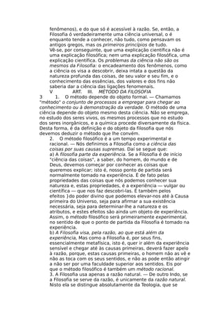 fenômenos), e do que só é acessível à razão. Se, então, a
Filosofia ó verdadeiramente uma ciência universal, o é
enquanto tende a conhecer, não tudo, como pensavam os
antigos gregos, mas os primeiros princípios de tudo.
Vê-se, por conseguinte, que uma explicação científica não é
uma explicação filosófica; nem uma explicação filosófica, uma
explicação científica. Os problemas da ciência não são os
mesmos da Filosofia: o encadeamento dos fenômenos, como
a ciência os visa a descobrir, deixa intata a questão da
natureza profunda das coisas, de seu valor e seu fim, e o
conhecimento das essências, dos valores e dos fins não
saberia dar a ciência das ligações fenomenais.
V ART. III. MÉTODO DA FILOSOFIA
3 1. O método depende do objeto formal. — Chamamos
"método" o conjunto de processos a empregar para chegar ao
conhecimento ou à demonstração da verdade. O método de uma
ciência depende do objeto mesmo desta ciência. Não se emprega,
no estudo dos seres vivos, os mesmos processos que no estudo
dos seres inorgânicos, e a química procede diversamente da física.
Desta forma, é da definição e do objeto da filosofia que nós
devemos deduzir o método que lhe convém.
2. O método filosófico é a um tempo experimental e
racional. — Nós definimos a Filosofia como a ciência das
coisas por suas causas supremas. Daí se segue que:
a) A filosofia parte da experiência. Se a Filosofia é de início
"ciência das coisas", a saber, do homem, do mundo e de
Deus, devemos começar por conhecer as coisas que
queremos explicar; isto é, nosso ponto de partida será
normalmente tomado na experiência. É de fato pelas
propriedades das coisas que nós podemos conhecer sua
natureza e, estas propriedades, é a experiência — vulgar ou
científica — que nos faz descobri-las. É também pelos
efeitos }do poder divino que podemos elevar-nos até à Causa
primeira do Universo, seja para afirmar a sua existência
necessária, seja para determinar-lhe a natureza e os
atributos, e estes efeitos são ainda um objeto de experiência.
Assim, o método filosófico será primeiramente experimental,
no sentido de que o ponto de partida da Filosofia é tomado na
experiência.
b) A Filosofia visa, pela razão, ao que está além da
experiência, Mas como a Filosofia é, por seus fins,
essencialmente metafísica, isto é, quer ir além da experiência
sensível e chegar até às causas primeiras, deverá fazer apelo
à razão, porque, estas causas primeiras, o homem não as vê e
não as toca com os seus sentidos, e não as pode então atingir
a não ser por uma faculdade superior aos sentidos. Eis por
que o método filosófico é também um método racional.
3. A Filosofia usa apenas a razão natural. — De outro Indo, se
a Filosofia se serve da razão, é unicamente da razão natural.
Nisto ela se distingue absolutamente da Teologia, que se
 