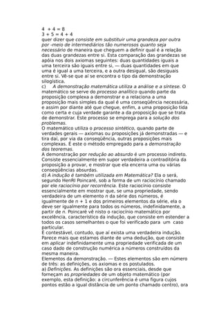 4 + 4 = 8
3 + 5 = 4 + 4
quer dizer que consiste em substituir uma grandeza por outra
por -meio de intermediários tão numerosos quanto seja
necessário de maneira que cheguem a definir qual é a relação
das duas grandezas entre si. Esta comparação das grandezas se
apóia nos dois axiomas seguintes: duas quantidades iguais a
uma terceira são iguais entre si, — duas quantidades em que
uma é igual a uma terceira, e a outra desigual, são desiguais
entre si. Vê-se que aí se encontra o tipo da demonstração
silogística.
c) A demonstração matemática utiliza a análise e a síntese. O
matemático se serve do processo analítico quando parte da
proposição complexa a demonstrar e a relaciona a uma
proposição mais simples da qual é uma conseqüência necessária,
e assim por diante até que chegue, enfim, a uma proposição tida
como certa e cuja verdade garante a da proposição que se trata
de demonstrar. Este processo se emprega para a solução dos
problemas.
O matemático utiliza o processo sintético, quando parte de
verdades gerais — axiomas ou proposições já demonstradas — e
tira daí, por via da conseqüência, outras proposições mais
complexas. É este o método empregado para a demonstração
dos teoremas.
A demonstração por redução ao absurdo é um processo indireto.
Consiste essencialmente em supor verdadeira a contraditória da
proposição a provar, e mostrar que ela encerra uma ou várias
conseqüências absurdas.
d) A indução é também utilizada em Matemática? Ela o será,
segundo HenRI Poincaré, sob a forma de um raciocínio chamado
por ele raciocínio por recorrência. Este raciocínio consiste
essencialmente em mostrar que, se uma propriedade, sendo
verdadeira de um elemento n da série dos números, é
igualmente de n + 1 e dos primeiros elementos da série, ela o
deve ser igualmente para todos os números, indefinidamente, a
partir de n. Poincaré vê nisto o raciocínio matemático por
excelência, característico da indução, que consiste em estender a
todos os casos semelhantes o que foi verificado para um caso
particular.
É contestável, contudo, que aí exista uma verdadeira indução.
Parece mais que estamos diante de uma dedução, que consiste
em aplicar indefinidamente uma propriedade verificada de um
caso dado de construção numérica a números construídos da
mesma maneira.
Elementos da demonstração. — Estes elementos são em número
de três: as definições, os axiomas e os postulados.
a) Definições. As definições são ora essenciais, desde que
forneçam as propriedades de um objeto matemático (por
exemplo, esta definição: a circunferência é uma figura cujos
pontos estão a igual distância de um ponto chamado centro), ora
 