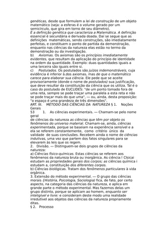 genéticas, desde que formulem a lei de construção de um objeto
matemático (seja: a esferas é o volume gerado por um
semicírculo, que gira em torno de seu diâmetro).
É a definição genética que caracteriza a Matemática. A definição
essencial é secundária e derivada doada. Daí se segue que as
definições matemáticas, sendo construções, são imediatamente
perfeitas, e constituem o ponto de partida da demonstração,
enquanto nas ciências da natureza elas estão no termo da
demonstração ou da investigação.
b) Axiomas. Os axiomas são os princípios imediatamente
evidentes, que resultam da aplicação do princípio de identidade
na ordem da quantidade. Exemplo: duas quantidades iguais a
uma terceira são iguais entre si.
c) Postulados. Os postulados são juízos indemonstráveis, cuja
evidência é inferior à.dos axiomas, mas de que o matemático
carece para elaborar sua ciência. Ele pede que se aceite
provisoriamente (donde o nome de postulados) sua justificação,
que deve resultar da constituição da ciência que os utiliza. Tal é o
caso do postulado de EUCLIDES: "de um ponto tomado fora de
uma reta, sempre se pode traçar uma paralela a esta reta e não
se pode traçar mais do que uma", — ou, ainda, desta proposição:
"o espaço é uma grandeza de três dimensões".
ART. III. MÉTODO DAS CIÊNCIAS DA NATUREZA § 1. Noções
Gerais
53 1. As ciências experimentais. — Chamam-se pelo nome
geral
de ciências da natureza as ciências que têm por objeto os
fenômenos do universo material. Chamam-se, ainda, ciências
experimentada, porque se baseiam na experiência sensível e a
ela se referem constantemente, como critério único da
validade de suas conclusões. Recebem ainda o nome de ciências
indutivas, uma vez que partem dos fatos singulares para se
elevarem às leis que os regem.
2. Divisão. — Distinguem-se dois grupos de ciências da
natureza:
a) Ciências físico-químicas. Estas ciências se referem aos
fenômenos da natureza bruta ou inorgânica. As ciência:! Clsicai
estudam as propriedades gerais dos corpos; as ciências química i
estudam a, constituição dos diferentes corpos.
b) Ciências biológicas. Tratam dos fenômenos particulares à vida
orgânica.
3. Extensão do método experimental. — O grupo das ciências
morais {História, Psicologia, Sociologia) fica, de fato, por certo
aspecto, na categoria das ciências da natureza, e aplica em
grande parte o método experimental. Mas fazemos delas um
grupo distinto, porque se aplicam ao homem, enquanto ser
inteligível e livre: e consideram deste modo uma realidade
irredutível aos objetos das ciências da natureza propriamente
ditas.
§ 2. Processo
 