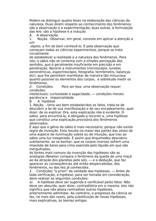 Podem-se distinguir quatro fases na elaboração das ciências da
natureza. Duas dizem respeito ao conhecimento dos fenômenos:
são a observação e a experimentação; duas outras, à formulação
das leis: são a hipótese e a indução.
A A observação.
1. Noção. -Observar, em geral, consiste em aplicar a atenção a
um
objeto, a fim de bem conhecê-lo. É pela observação que
começam todas as ciências experimentais, porque se trata
inicialmente
de estabelecer a realidade e a natureza dos fenômenos. Para
isto, o sábio não se contenta com a simples percepção dos
sentidos, quo é geralmente insuficiente em precisão e em
penetração. Recorre a instrumentos (microscópio, lunetas
astronômicas, espectroscópio, fotografia, termômetro, balanças
etc), que lhe permitem manifestar de maneira tão minuciosa
quanto possível os elementos dos corpos, e sobretudo medir os
fenômenos.
2. Condições. Para ser boa, uma observação requer
condições
intelectuais; curiosidade e sagacidade, — condições morais:
paciência e imparcialidade.
B A hipótese
1. Noção. - Uma vez bem estabelecidos os fatos, trata-se de
descobrir a lei de sua manifestação e de seu encadeamento, quer
dizer: de os explicar. Ora, esta explicação não é evidente. O
sábio, para encontrá-la, é obrigado a recorrer a, uma hipótese
que constituí uma explicação provisória dos fenômenos
observados.
É aqui que o gênio do sábio é mais necessário, porque não existe
regra de invenção. Esta resulta na maior das partes das vezes de
uma espécie de iluminação súbita ou de intuição, que traz ao
sábio uma luz inesperada. É assim que Arquimedes descobriu
subitamente, ao se banhar, que os corpos imersos sofrem uma
impulsão de baixo para cima exercida pelo líquido em que são
mergulhados.
As fontes mais comuns da invenção das hipóteses são as
analogias (Newton compara o fenômeno da queda de uma maçã
ao da atração dos planetas pelo sol), — e a dedução, que faz
aparecer as conseqüências até então despercebidas, dos
fenômenos, ou das leis já conhecidas.
2. Condições "a priori" da validade das hipóteses. — Antes de
toda verificação, a hipótese, para ser tomada em consideração,
deve realizar as seguintes condições:
a) A hipótese deve ser sugerida e verificável pelos fatos. Não
deve ser absurda, quer dizer, contraditória em si mesma. Isto não
significa que não possa contradizer outras hipóteses,
anteriormente admitidas. Ao contrário, o progresso da ciência se
faz, no mais das vezes, pela substituição de novas hipóteses,
mais explicativas, às teorias antigas.
 
