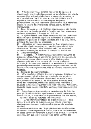 b) A hipótese deve ser simples. Requer-se da hipótese a
simplicidade, em virtude do postulado da simplicidade das leis da
natureza. Mas a simplicidade é aqui um conceito ambíguo. Há
uma simplicidade que é pobreza, e uma simplicidade que é
riqueza: o mecanismo da visão é simples, enquanto
perfeitamente uno, mas realmente complexo em seus diferentes
órgãos. O critério da simplicidade parece, assim, de difícil
manipulação.
3. Papel da hipótese. — A hipótese, dissemos nós, não é mais
do que uma explicação provisória. Seu fim, por isto, se encontra
definido, e comporta dois aspectos distintos:
a) A hipótese serve para dirigir o trabalho do sábio. Auxilia de
fato a imaginar os meios a aplicar e os métodos a utilizar para
prosseguir a pesquisa e chegar à certeza. Ela ê, de fato, então,,
princípio de invenção e de progresso.
b) .4 hipótese serve para coordenar os fatos já conhecidos.
Seu destino é colocar ordem nos materiais acumulados pela
observação. "Sem ela", diz Claude BernaRd, "só se poderá
amontoar observações estéreis", à maneira do empirismo.
C. A experimentação.
56 1. Noção. — A experimentação consiste no conjunto de
processos utilizados para verificar as hipóteses. Difere, pois, da
observação, porque obedece a uma idéia diretriz, e não
simplesmente, como por vezes se diz, porque implica na
intervenção do sábio para modificar os fenômenos. A observação
pode comportar também uma tal intervenção: chama-se, então,
observação ativa ou provocada, mas é anterior à intervenção da
hipótese.
2. Princípios da experimentação.
a) Idéia geral dos métodos de experimentação. A idéia geral,
que governa os métodos de experimentação, é a seguinte:
consistindo a hipótese essencialmente em estabelecer uma
relação de causa a efeito ou de antecedente a conseqüente,
entre dois fenômenos, trata-se de descobrir se realmente B
(suposto feito ou conseqüente) varia cada vez que se faz variar A
(suposto causa ou antecedente) e varia nas mesmas proporções
que A.
b) Princípio geral dos métodos de experimentação. Este é o
princípio do determinismo, que se enuncia assim: nas mesmas
circunstâncias, as mesmas causas produzem os mesmos efeitos,
— ou ainda: as leis da natureza são constantes.
57 3. Os diferentes métodos de experimentação. — Para
aplicar a Idéia geral da experimentação, têm-se imaginado
diversos processos que tendem a alcançar a maior precisão
possível.
a) As tábuas de Bacon. BACON propõe estabelecer três tábuas
diferentes: tábua de presença, que dá, com suas circunstâncias,
oh casos cem que o fenômeno a, explicar se produz, — tábua de
ausência,, em que são considerados os canos vizinhos dos
 