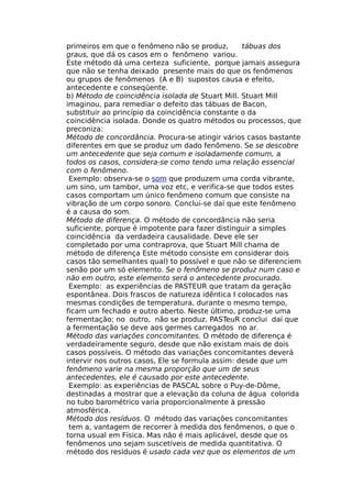 primeiros em que o fenômeno não se produz, tábuas dos
graus, que dá os casos em o fenômeno variou.
Este método dá uma certeza suficiente, porque jamais assegura
que não se tenha deixado presente mais do que os fenômenos
ou grupos de fenômenos (A e B) supostos causa e efeito,
antecedente e conseqüente.
b) Método de coincidência isolada de Stuart Mill. Stuart Mill
imaginou, para remediar o defeito das tábuas de Bacon,
substituir ao princípio da coincidência constante o da
coincidência isolada. Donde os quatro métodos ou processos, que
preconiza:
Método de concordância. Procura-se atingir vários casos bastante
diferentes em que se produz um dado fenômeno. Se se descobre
um antecedente que seja comum e isoladamente comum, a
todos os casos, considera-se como tendo uma relação essencial
com o fenômeno.
Exemplo: observa-se o som que produzem uma corda vibrante,
um sino, um tambor, uma voz etc, e verifica-se que todos estes
casos comportam um único fenômeno comum que consiste na
vibração de um corpo sonoro. Conclui-se daí que este fenômeno
é a causa do som.
Método de diferença. O método de concordância não seria
suficiente, porque é impotente para fazer distinguir a simples
coincidência da verdadeira causalidade. Deve ele ser
completado por uma contraprova, que Stuart Mill chama de
método de diferença Este método consiste em considerar dois
casos tão semelhantes qual) to possível e que não se diferenciem
senão por um só elemento. Se o fenômeno se produz num caso e
não em outro, este elemento será o antecedente procurado.
Exemplo: as experiências de PASTEUR que tratam da geração
espontânea. Dois frascos de natureza idêntica I colocados nas
mesmas condições de temperatura, durante o mesmo tempo,
ficam um fechado e outro aberto. Neste último, produz-se uma
fermentação; no outro, não se produz. PASTeuR conclui daí que
a fermentação se deve aos germes carregados no ar.
Método das variações concomitantes. O método de diferença é
verdadeiramente seguro, desde que não existam mais de dois
casos possíveis. O método das variações concomitantes deverá
intervir nos outros casos, Ele se formula assim: desde que um
fenômeno varie na mesma proporção que um de seus
antecedentes, ele é causado por este antecedente.
Exemplo: as experiências de PASCAL sobre o Puy-de-Dôme,
destinadas a mostrar que a elevação da coluna de água colorida
no tubo barométrico varia proporcionalmente à pressão
atmosférica.
Método dos resíduos. O método das variações concomitantes
tem a, vantagem de recorrer à medida dos fenômenos, o que o
torna usual em Física. Mas não é mais aplicável, desde que os
fenômenos uno sejam suscetíveis de medida quantitativa. O
método dos resíduos é usado cada vez que os elementos de um
 