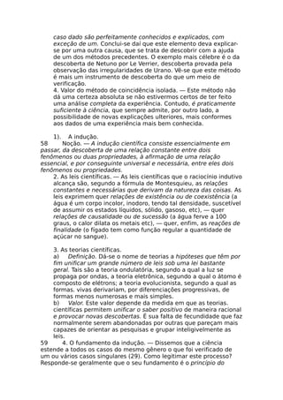 caso dado são perfeitamente conhecidos e explicados, com
exceção de um. Conclui-se daí que este elemento deva explicar-
se por uma outra causa, que se trata de descobrir com a ajuda
de um dos métodos precedentes. O exemplo mais célebre é o da
descoberta de Netuno por Le Verrier, descoberta provada pela
observação das irregularidades de Urano. Vê-se que este método
é mais um instrumento de descoberta do que um meio de
verificação.
4. Valor do método de coincidência isolada. — Este método não
dá uma certeza absoluta se não estivermos certos de ter feito
uma análise completa da experiência. Contudo, é praticamente
suficiente à ciência, que sempre admite, por outro lado, a
possibilidade de novas explicações ulteriores, mais conformes
aos dados de uma experiência mais bem conhecida.
1). A indução.
58 Noção. — A indução científica consiste essencialmente em
passar, da descoberta de uma relação constante entre dois
fenômenos ou duas propriedades, à afirmação de uma relação
essencial, e por conseguinte universal e necessária, entre eles dois
fenômenos ou propriedades.
2. As leis científicas. — As leis científicas que o raciocínio indutivo
alcança são, segundo a fórmula de Montesquieu, as relações
constantes e necessárias que derivam da natureza das coisas. As
leis exprimem quer relações de existência ou de coexistência (a
água é um corpo incolor, inodoro, tendo tal densidade, suscetível
de assumir os estados líquidos, sólido, gasoso, etc), — quer
relações de causalidade ou de sucessão (a água ferve a 100
graus, o calor dilata os metais etc), — quer, enfim, as reações de
finalidade (o fígado tem como função regular a quantidade de
açúcar no sangue).
3. As teorias científicas.
a) Definição. Dá-se o nome de teorias a hipóteses que têm por
fim unificar um grande número de leis sob uma lei bastante
geral. Tais são a teoria ondulatória, segundo a qual a luz se
propaga por ondas, a teoria eletrônica, segundo a qual o átomo é
composto de elétrons; a teoria evolucionista, segundo a qual as
formas. vivas derivariam, por diferenciações progressivas, de
formas menos numerosas e mais simples.
b) Valor. Este valor depende da medida em que as teorias.
científicas permitem unificar o saber positivo de maneira racional
e provocar novas descobertas. É sua falta de fecundidade que faz
normalmente serem abandonadas por outras que pareçam mais
capazes de orientar as pesquisas e grupar inteligivelmente as
leis.
59 4. O fundamento da indução. — Dissemos que a ciência
estende a todos os casos do mesmo gênero o que foi verificado de
um ou vários casos singulares (29). Como legitimar este processo?
Responde-se geralmente que o seu fundamento é o princípio do
 