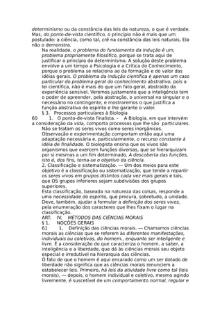 determinismo ou da constância das leis da natureza, o que é verdade.
Mas, do ponto-de-vista científico, o princípio não é mais que um
postulado: a ciência, como tal, crê na constância das leis naturais. Ela
não o demonstra.
Na realidade, o problema do fundamento da indução ê um,
problema propriamente filosófico, porque se trata aqui de
justificar o princípio do determinismo. A solução deste problema
envolve a um tempo a Psicologia e a Crítica do Conhecimento,
porque o problema se relaciona ao da formação e do valor das
idéias gerais. O problema da indução científica é apenas um caso
particular do problema geral do conhecimento abstrativo, pois a
lei científica, não é mais do que um fato geral, abstraído da
experiência sensível. Veremos justamente que a inteligência tem
o poder de apreender, pela abstração, o universal no singular e o
necessário no contingente, e mostraremos o que justifica a
função abstrativa do espírito e lhe garante o valor.
§ 3. Processos particulares à Biologia
60 1. O ponto-de-vista finalista. - A Biologia, em que intervém
a consideração da vida, comporta processos que lhe são particulares.
Não se tratam os seres vivos como seres inorgânicos.
Observação e experimentação comportam então aqui uma
adaptação necessária e, particularmente, o recurso constante à
idéia de finalidade. O biologista ensina que os vivos são
organismos que exercem funções diversas, que se hierarquizam
por si mesmas a um fim determinado. A descoberta das funções,
isto é, dos fins, torna-se o objetivo da ciência.
2. Classificação e sistematização. — Um dos meios para este
objetivo é a classificação ou sistematização, que tende a repartir
os seres vivos em grupos distintos cada vez mais gerais e tais,
que OS grupos inferiores sejam subdivisões dos grupos
superiores.
Esta classificação, baseada na natureza das coisas, responde a
uma necessidade do espírito, que procura, sobretudo, a unidade.
Deve, também, ajudar a formular a definição dos seres vivos,
pela enumeração dos caracteres que lhes fixam o lugar na
classificação.
ART. IV. MÉTODOS DAS CIÊNCIAS MORAIS
§ 1. NOÇÕES GERAIS
61 1, Definição das ciências morais. — Chamamos ciências
morais as ciências que se referem às diferentes manifestações,
individuais ou coletivas, do homem., enquanto ser inteligente e
livre. É a consideração do que caracteriza o homem, a saber, a
inteligência e a liberdade, que dá às ciências morais seu objeto
especial e irredutível na hierarquia das ciências.
O fato de que o homem é aqui encarado como um ser dotado de
liberdade não significa que as ciências morais renunciem a
estabelecer leis. Primeiro, há leis da atividade livre como tal (leis
morais), — depois, o homem individual e coletivo, mesmo agindo
livremente, é suscetível de um comportamento normal, regular e
 