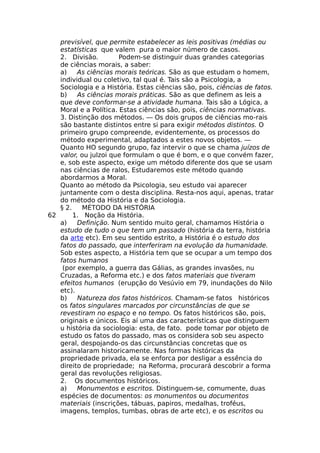 previsível, que permite estabelecer as leis positivas (médias ou
estatísticas que valem pura o maior número de casos.
2. Divisão. Podem-se distinguir duas grandes categorias
de ciências morais, a saber:
a) As ciências morais teóricas. São as que estudam o homem,
individual ou coletivo, tal qual é. Tais são a Psicologia, a
Sociologia e a História. Estas ciências são, pois, ciências de fatos.
b) As ciências morais práticas. São as que definem as leis a
que deve conformar-se a atividade humana. Tais são a Lógica, a
Moral e a Política. Estas ciências são, pois, ciências normativas.
3. Distinção dos métodos. — Os dois grupos de ciências mo-rais
são bastante distintos entre si para exigir métodos distintos. O
primeiro grupo compreende, evidentemente, os processos do
método experimental, adaptados a estes novos objetos. —
Quanto HO segundo grupo, faz intervir o que se chama juízos de
valor, ou julzoi que formulam o que é bom, e o que convém fazer,
e, sob este aspecto, exige um método diferente dos que se usam
nas ciências de ralos, Estudaremos este método quando
abordarmos a Moral.
Quanto ao método da Psicologia, seu estudo vai aparecer
juntamente com o desta disciplina. Resta-nos aqui, apenas, tratar
do método da História e da Sociologia.
§ 2. MÉTODO DA HISTÓRIA
62 1. Noção da História.
a) Definição. Num sentido muito geral, chamamos História o
estudo de tudo o que tem um passado (história da terra, história
da arte etc). Em seu sentido estrito, a História é o estudo dos
fatos do passado, que interferiram na evolução da humanidade.
Sob estes aspecto, a História tem que se ocupar a um tempo dos
fatos humanos
(por exemplo, a guerra das Gálias, as grandes invasões, nu
Cruzadas, a Reforma etc.) e dos fatos materiais que tiveram
efeitos humanos (erupção do Vesúvio em 79, inundações do Nilo
etc).
b) Natureza dos fatos históricos. Chamam-se fatos históricos
os fatos singulares marcados por circunstâncias de que se
revestiram no espaço e no tempo. Os fatos históricos são, pois,
originais e únicos. Eis aí uma das características que distinguem
u história da sociologia: esta, de fato. pode tomar por objeto de
estudo os fatos do passado, mas os considera sob seu aspecto
geral, despojando-os das circunstâncias concretas que os
assinalaram historicamente. Nas formas históricas da
propriedade privada, ela se enforca por desligar a essência do
direito de propriedade; na Reforma, procurará descobrir a forma
geral das revoluções religiosas.
2. Os documentos históricos.
a) Monumentos e escritos. Distinguem-se, comumente, duas
espécies de documentos: os monumentos ou documentos
materiais (inscrições, tábuas, papiros, medalhas, troféus,
imagens, templos, tumbas, obras de arte etc), e os escritos ou
 