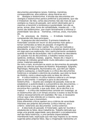 documentos psicológicos (anais, histórias, memórias,
correspondências, atos públicos, obras literárias etc).
b) Vestígios e testemunhos. A divisão dos documentos em
vestígios e testemunhos parece preferível à precedente, que não
é Irredutível. De fato, certos documentos não são mais do que
vestígios ou traços do passado, sem serem destinados por si
mesmos a transmitir a lembrança à posteridade: tais são as
jarras, armas, jóias, livros de contabilidade, moedas etc. — Os
outros são testemunha», que visam formalmente a informar à
posteridade: tais são as memórias, crônicas, anais, inscrições
etc.
3. Os processos da História. — O método histórico
compreende três fases principais:
a) A pesquisa dos documentos. O primeiro trabalho do
historiador consiste em reunir os documentos mais aptos a
tornar conhecidos os fatos do passado. O engenho do
pesquisador é aqui o fator capital. Mas, uma vez realizada a
descoberta, as técnicas numerosas e completas devem entrar
em jogo para sua exploração. Isto-i particularmente verdadeiro
quando se trata de escavações: não é suficiente ter descoberto
um subsolo rico de documentos; o trabalho nestes tesouros
(palácios, estátuas, moedas, papiros, fósseis etc.) requer o
emprego de métodos geralmente muito delicados e que exigem
meios, materiais poderosos.
De mais a mais, acumulam-se assim os documentos do passado,
graças às ciências auxiliares da História: Arqueologia, Epigrafia,
Papirologia, Paleografia, Numismática etc, que têm por objeto
próprio a pesquisa, a classificação e a crítica dos documentos
históricos e compõem o domínio da erudição, que está na base
da História, como a observação está na base da ciência.
b) A crítica histórica. A crítica histórica volta-se a um tempo
para os documento e vestígios e para os documentos-
testemunhos. — Quanto aos vestígios do passado, trata-se de
estabelecer a autenticidade e a proveniência dos documentos, —
de determinar o seu grau de integridade e, quando cabe, de
encontrar-lhe o sentido, o que quer dizer, de os decifrar e os
traduzir. — A crítica dos testemunhos consiste em investigar, se
os testemunhos são a um tempo sinceros e exatos (a boa-fé não
implica necessariamente em exatidão). Por isso, é necessário
criticar seja o fato referido em si mesmo, seja o ou os
testemunhos que o transmitem.
Estas diferentes críticas apelam ora a critérios de veracidade
interiores aos próprios documentos {crítica interna), ora a
critério:: exteriores aos documentos (crítica externa).
c) A descrição do passado. O historiador, após ter reunido e
estabelecido os fatos, deve trabalhá-los. Trabalho delicado que
exige uma grande sagacidade, para descobrir o encadeamento
real dos fatos históricos, e uma perfeita imparcialidade,
interditando toda. explicação que não seja imposta ou ao menos
sugerida pelos próprios fatos. Aqui a imaginação representa um
 
