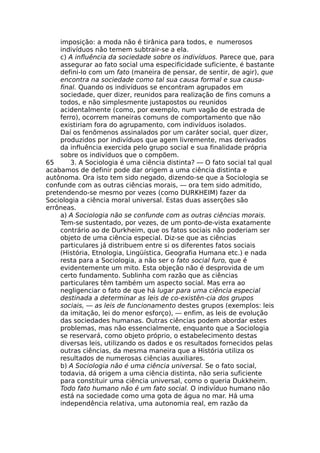imposição: a moda não é tirânica para todos, e numerosos
indivíduos não temem subtrair-se a ela.
c) A influência da sociedade sobre os indivíduos. Parece que, para
assegurar ao fato social uma especificidade suficiente, é bastante
defini-lo com um fato (maneira de pensar, de sentir, de agir), que
encontra na sociedade como tal sua causa formal e sua causa-
final. Quando os indivíduos se encontram agrupados em
sociedade, quer dizer, reunidos para realização de fins comuns a
todos, e não simplesmente justapostos ou reunidos
acidentalmente (como, por exemplo, num vagão de estrada de
ferro), ocorrem maneiras comuns de comportamento que não
existiriam fora do agrupamento, com indivíduos isolados.
Daí os fenômenos assinalados por um caráter social, quer dizer,
produzidos por indivíduos que agem livremente, mas derivados
da influência exercida pelo grupo social e sua finalidade própria
sobre os indivíduos que o compõem.
65 3. A Sociologia é uma ciência distinta? — O fato social tal qual
acabamos de definir pode dar origem a uma ciência distinta e
autônoma. Ora isto tem sido negado, dizendo-se que a Sociologia se
confunde com as outras ciências morais, — ora tem sido admitido,
pretendendo-se mesmo por vezes (como DURKHEIM) fazer da
Sociologia a ciência moral universal. Estas duas asserções são
errôneas.
a) A Sociologia não se confunde com as outras ciências morais.
Tem-se sustentado, por vezes, de um ponto-de-vista exatamente
contrário ao de Durkheim, que os fatos sociais não poderiam ser
objeto de uma ciência especial. Diz-se que as ciências
particulares já distribuem entre si os diferentes fatos sociais
(História, Etnologia, Lingüística, Geografia Humana etc.) e nada
resta para a Sociologia, a não ser o fato social furo, que é
evidentemente um mito. Esta objeção não é desprovida de um
certo fundamento. Sublinha com razão que as ciências
particulares têm também um aspecto social. Mas erra ao
negligenciar o fato de que há lugar para uma ciência especial
destinada a determinar as leis de co-existên-cia dos grupos
sociais, — as leis de funcionamento destes grupos (exemplos: leis
da imitação, lei do menor esforço), — enfim, as leis de evolução
das sociedades humanas. Outras ciências podem abordar estes
problemas, mas não essencialmente, enquanto que a Sociologia
se reservará, como objeto próprio, o estabelecimento destas
diversas leis, utilizando os dados e os resultados fornecidos pelas
outras ciências, da mesma maneira que a História utiliza os
resultados de numerosas ciências auxiliares.
b) A Sociologia não é uma ciência universal. Se o fato social,
todavia, dá origem a uma ciência distinta, não seria suficiente
para constituir uma ciência universal, como o queria Dukkheim.
Todo fato humano não é um fato social. O indivíduo humano não
está na sociedade como uma gota de água no mar. Há uma
independência relativa, uma autonomia real, em razão da
 