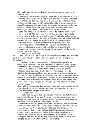 liberdade que ele possui. Diz-se, mais brevemente, que ele é
uma pessoa.
A. Natureza das leis sociológicas. — Os fatos sociais são de uma
extrema complexidade e a Sociologia não pode visar a um rigor
semelhante ao das ciências físico-químicas. Quando Durkheim
pretende estabelecer em Sociologia leis tão precisas quanto as
das ciências naturais, apóia sua pretensão numa concepção que
elimina radicalmente o exercício da liberdade humana. Esta
concepção manifesta um materialismo indefensável.
Existe nos fatos sociais, contudo, um certo determinismo que
garante a exatidão aproximativa das leis que os regem; este
determinismo define aqui a ordem mais freqüente pela qual se
exercem as liberdades humanas e é justamente a indeterminação
dos elementos individuais (quer dizer aqui as liberdades
humanas) que garante a constância dos meios e das leis
estatísticas, pelo simples fato de que, em se tratando de
números elevados, os casos aberrantes ou excepcionais
desaparecem sensivelmente na massa dos casos conforme às
leis da natureza moral.
B. Método da Sociologia.
66 Uma vez que a Sociologia é uma ciência de fatos, seu método
será o método indutivo, com as diferenças que exige o objeto da
Sociologia.
1. A observação em Sociologia. — A Sociologia partirá da
observação dos fatos sociais, seja direta, seja indireta (por meio
da História, da Etnologia etc). A observação direta é de pouco
alcance. A história das sociedades antigas será de grande
utilidade para estender até às épocas mais recuadas e às
civilizações desaparecidas o campo da observação sociológica.
2. A experimentação em Sociologia. — A experimentação não é
quase praticável pela Sociologia. A única forma que pode tomar
consiste no estudo dos efeitos produzidos numa sociedade dada
pelas inovações políticas ou sociais ou por tal acontecimento
determinado.
(Exemplo: a introdução da indústria, num país agrícola.) Ainda aí
este gênero de estudo implica mais em observação do que em
experimentação propriamente dita.
3. A estatística.
a) Natureza e objeto das estatísticas. Chama-se estatística uma
apresentação numérica dos fatos da mesma natureza que se
produziram num tempo e espaço dados (exemplo: estatística dos
suicídios na França durante o ano de 1936).
As estatísticas são de grande uso em Sociologia. Têm por objeto
permitir estabelecer relações de causalidade ou de coexistência
outro diferentes fatos sociais de natureza diferente. Assim,
procuraremos determinar pelas estatísticas a proporção que
existe entro o namoro de vendas de bebidas alcoólicas e o
número de casos do loucura de determinados países. Se as
variações dos dois números são constantes, concluir-se-á uma
relação de causa e efeito entre os dois fatos.
 