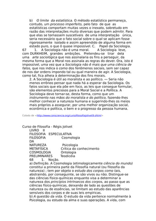 b) O limite da estatística. O método estatístico permaneço,
contudo, um processo imperfeito, pelo fato de que as
estatísticas comportam muitas vezes o inexato, sobretudo em
razão das interpretações muito diversas que podem admitir. Para
que elas se tornassem suscetíveis de uma interpretação única,
seria necessário que o fato social sobre o qual se aplicam fosse
rigorosamente isolado e assim apreendido de alguma forma em
estado puro, o que ô quase impossível. C. Papel da Sociologia.
67 1. A Sociologia não é uma moral. A Sociologia leve,
com DURKHEIM, grandes ambições. Pretendeu-se tirar dela
uma arte sociológica que nos assinalaria os fins a perseguir, da
mesma forma que a Moral nos assinala as regras do dever. Ora, isto é
impossível, uma vez que a Sociologia não ê mais que uma ciência de
fatos, que nos indica o como dos fenômenos sociais, sem ser capaz
de nos dar ordens impondo tal ou qual maneira de agir. A Sociologia,
como tal, fica alheia à determinação dos fins morais.
2. A Sociologia é útil ao moralista e ao político. — Seria não
menos errôneo pensar que nada há a esperar da Sociologia. Os
fatos sociais que ela põe em foco, as leis que consegue formular,
são elementos preciosos para a Moral Social e a Política. A
Sociologia deve tornar-se, desta forma, como que um
instrumento nas mãos do moralista e do político, fazendo-lhes
melhor conhecer a natureza humana e sugerindo-lhes os meios
mais próprios a assegurar, por uma melhor organização social,
econômica e política, o bem e o progresso da pessoa humana.
Colado de <http://www.consciencia.org/cursofilosofiajolivet9.shtml>
Curso de Filosofia - Régis Jolivet
LIVRO II
FILOSOFIA ESPECULATIVA
FILOSOFIA Cosmologia
DA
NATUREZA Psicologia
METAFÍSICA Crítica do conhecimento
COSMOLOGIA Ontologia
PRELIMINARES Teodicéia
68 1. Noção.
a) Definição. A Cosmologia (etimologicamente ciência do mundo)
constitui a primeira parte da Filosofia natural (ou filosofia da
natureza) ; tem por objeto o estudo dos corpos como tais,
abstraindo, por conseguinte, se são vivos ou não. Distingue-se
das ciências físico-químicas enquanto visa a determinar a
natureza dos princípios intrínsecos dos corpos, ao passo que as
ciências físico-químicas, deixando de lado as questões de
natureza ou de essências, se limitam ao estudo das aparências
sensíveis dos corpos e de suas leis empíricas.
b) A questão da vida. O estudo da vida pertence normalmente à
Psicologia, ou estudo da alma e suas operações. A vida, com
 