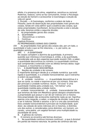 efeito, é a presença da alma, vegetativa, sensitiva ou racional.
Podemos, todavia, como se faz comumente, limitar a Psicologia
ao estudo do homem e acrescentar à Cosmologia o estudo da
vida em geral.
2. Divisão. — A Cosmologia, conforme a ordem de toda a
Filosofia, parte da observação das propriedades mais gerais dos
corpos, tendo em vista definir qual a essência dos corpos, que
estas propriedades manifestam. Acrescentando a este o estudo
da vida, teremos então a seguinte divisão:
I. As propriedades gerais dos corpos:
A. Quantidade:
1. Descontínua: o número.
2. Contínua:
Capítulo Primeiro
AS PROPRIEDADES GERAIS DOS CORPOS
(59 As propriedades mais gerais dos corpos são, por um lado, a
quantidade e tudo o que se lhe relaciona, — e, por outro, as
qualidades sensíveis.
ART. I. A QUANTIDADE
Os corpos compõem o domínio da quantidade. A primeira
questão que interessa à Cosmologia é, então, a da quantidade,
considerada sob os dois aspectos que pode revestir (50), a saber,
a quantidade descontínua ou número, e a quantidade contínua,
que compreende a extensão (com os efeitos formais desta: lugar
e espaço), o movimento e o tempo.
§ 1. A QUANTIDADE DESCONTÍNUA
A. Noções de unidade e de número.
É importante distinguir desde já a unidade numérica, que está
ligada à quantidade, e a unidade transcendental, que é estranha
à ordem da quantidade.
1. A unidade numérica. — A quantidade descontínua é a
que se conta, ou mede e exprime-se por um número. Esta tem
por princípio a unidade numérica. Assim, "10 ovos" é uma
quantidade medida pela unidade-ovo, "10 metros" uma
quantidade medida pela unidade metro.
A unidade transcendental - A unidade transcendental (de
que teremos de falar em Metafísica geral) designa simplesmente
a propriedade que possuir o ser de ser indiviso em si mesmo.
Esta propriedade não acrescenta realmente nada ao ser. Significa
apenas uma negação, a saber, a negação da divisão; tudo o que
e ser é indiviso. Donde o axioma: o ser e o uno são convertíveis.
Esta unidade transcendental é princípio da multiplicidade, quer
dizer, da coleção de seres indivisos em si mesmos, e distintos
uns dos outros, e considerados como distintos: um homem, um
cavalo,, uma pedra, um vegetal formam uma multiplicidade ou
pluralidade de seres.
B. A gênese do número.
70 O número se encontra sob formas diversas:
1. Na quantidade contínua (número contínuo) : o que é divisível
em partes da mesma natureza. As partes do contínuo são tais
 