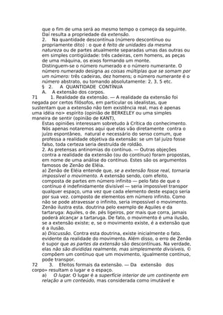 que o fim de uma será ao mesmo tempo o começo da seguinte.
Daí resulta a propriedade da extensão.
2. Na quantidade descontínua (número descontínuo ou
propriamente dito) : o que é feito de unidades da mesma
natureza ou de partes atualmente separadas umas das outras ou
em simples contigüidade: três cadeiras, cem homens, as peças
de uma máquina, os eixos formando um monte.
Distinguem-se o número numerado e o número numerante. O
número numerado designa as coisas múltiplas que se somam por
um número: três cadeiras, dez homens; o número numerante é o
número abstrato, ou tomando absolutamente: 2, 3, 5 etc.
§ 2. A QUANTIDADE CONTÍNUA
A. A extensão dos corpos.
71 1. Realidade da extensão. — A realidade da extensão foi
negada por certos filósofos, em particular os idealistas, que
sustentam que a extensão não tem existência real, mas é apenas
uma idéia no> espírito (opinião de BERKELEY ou uma simples
maneira de sentir (opinião de KANT),
Estas opiniões interessam sobretudo à Crítica do conhecimento.
Nós apenas notaremos aqui que elas vão diretamente contra o
juízo espontâneo, natural e necessário do senso comum, que
professa a realidade objetiva da extensão: se um tal juízo fosse
falso, toda certeza seria destruída de roldão.
2. As pretensas antinomias do contínuo. — Outras objeções
contra a realidade da extensão (ou do contínuo) foram propostas,
em nome de uma análise do contínuo. Estes são os argumentos
famosos de Zenão de Eléia.
a) Zenão de Eléia entende que, se a extensão fosse real, tornaria
impossível o movimento. A extensão sendo, com efeito,
composta de partes em número infinito — pelo fato de que o
contínuo é indefinidamente divisível — seria impossível transpor
qualquer espaço, uma vez que cada elemento deste espaço seria
por sua vez. composto de elementos em número infinito. Como
não se pode atravessar o infinito, seria impossível o movimento.
Zenão ilustra esta. doutrina pelo exemplo de Aquiles e da
tartaruga: Aquiles, o de. pés ligeiros, por mais que corra, jamais
poderá alcançar a tartaruga. De fato, o movimento é uma ilusão,
se a extensão existe; e, se o movimento existe, é a extensão que
é a ilusão.
a) Discussão. Contra esta doutrina, existe inicialmente o fato.
evidente da realidade do movimento. Além disso, o erro de Zenão
é supor que as partes da extensão são descontínuas. Na verdade,
elas não são divididas realmente, mas simplesmente divisíveis, ©
compõem um contínuo que um movimento, igualmente contínuo,
pode transpor.
72 3. Efeitos formais da extensão. — Da extensão dos
corpo» resultam o lugar e o espaço.
a) O lugar. O lugar é a superfície interior de um continente em
relação a um conteúdo, mas considerada como imutável e
 