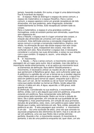 jamais, havendo mudado. Em suma, o lugar é uma determinação
fixa 8 invariável do espaço.
b) O espaço. Pode-se distinguir o espaço do senso comum, o
espaço do matemático e o espaço filosófico. Para o senso
comum, o espaço aparece como um grande receptáculo de três
dimensões, em que podemos, pela imaginação, entender
indefinidamente os limites. Este receptáculo contém todo os
corpos.
Para o matemático, o espaço é uma grandeza contínua
homogênea, onde só existem pontos sem dimensão, superfícies
sem espessura etc.
Para o filósofo, o espaço real é o lugar universal dos corpos, a
relação das dimensões do universo com tudo o que elas
envolvem. Esta definição precisa a concepção imaginativa do
senso comum e corrige a convenção matemática. Implica, com
efeito, na afirmação de que não existe espaço real sem corpo
real: o espaço é, pois, inseparável dos corpos, mas não se
confunde com eles. Para encontrar o espaço real, é necessário
considerar o universo nas suas dimensões, e estas na sua relação
com o que contêm. O espaço é, assim, uma relação de
dimensões.
B. O movimento.
73. 1. Noção. — Para o senso comum, o movimento consiste na
passagem de um lugar para outro. Isto é verdade, mas não define o
movimento senão exteriormente, e só se aplica ao movimento local.
a) Elementos da definição. Para definir filosòficamente o
movimento, é necessário utilizar as noções de ato e de potência,
que pertencem à Metafísica geral. Aqui, será suficiente saber que
A potência é a aptidão de um ser a tornar-se ou a receber alguma
coisa (Pedro está em potência para receber a ciência, a água fria
está em potência para tornar-se vapor), enquanto que o ato é o
fato, puni um ser, de ter recebido ou de se haver tornado esta
coisa que podia receber ou tornar-se (Pedro, tendo adquirido
ciência, é sábio em ato. A água, aquecida, a 100 graus, está
quente em ato).
b) Definição. Considerado na sua essência, o movimento se
define, então, com o ato daquilo que está em potência, enquanto
estando em potência, Para compreender esta definição
comecemos pela transformação. Pedro vai iniciar o estudo do
latim. Ele o podo aprender, em virtude de sua qualidade de ser
inteligente e, mais proximamente, em virtude de seus primeiros
estudos de gramática, está, claro, com potência para saber latim.
Desde que o saiba, será latinista em ato. Terá, então, passado da
potência ao ato. É esta passagem que constitui o movimento:
é um ato (ou uma sucessão de atos), uma vez que consiste na
aquisição progressiva dos elementos do latim; mas é o ato de um
ser em potência, uma vez que Pedro não é ainda latinista
perfeito. Quando o for, o movimento cessará. O movimento é,
portanto, o ato de uma potência enquanto tal, quer dizer, um ato
 
