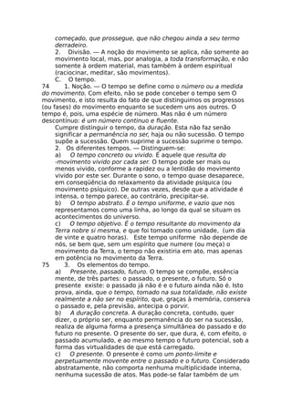 começado, que prossegue, que não chegou ainda a seu termo
derradeiro.
2. Divisão. — A noção do movimento se aplica, não somente ao
movimento local, mas, por analogia, a toda transformação, e não
somente à ordem material, mas também à ordem espiritual
(raciocinar, meditar, são movimentos).
C. O tempo.
74 1. Noção. — O tempo se define como o número ou a medida
do movimento. Com efeito, não se pode conceber o tempo sem O
movimento, e isto resulta do fato de que distinguimos os progressos
(ou fases) do movimento enquanto se sucedem uns aos outros. O
tempo é, pois, uma espécie de número. Mas não é um número
descontínuo: é um número continuo e fluente.
Cumpre distinguir o tempo, da duração. Esta não faz senão
significar a permanência no ser, haja ou não sucessão. O tempo
supõe a sucessão. Quem suprime a sucessão suprime o tempo.
2. Os diferentes tempos. — Distinguem-se:
a) O tempo concreto ou vivido. É aquele que resulta do
-movimento vivido por cada ser. O tempo pode ser mais ou
menos vivido, conforme a rapidez ou a lentidão do movimento
vivido por este ser. Durante o sono, o tempo quase desaparece,
em conseqüência do relaxamento da atividade psíquica (ou
movimento psíquico). De outras vezes, desde que a atividade é
intensa, o tempo parece, ao contrário, precipitar-se.
b) O tempo abstrato. É o tempo uniforme, e vazio que nos
representamos como uma linha, ao longo da qual se situam os
acontecimentos do universo.
c) O tempo objetivo. É o tempo resultante do movimento da
Terra nobre si mesma, e que foi tomado como unidade, (um dia
de vinte e quatro horas). Este tempo uniforme não depende de
nós, se bem que, sem um espírito que numere (ou meça) o
movimento da Terra, o tempo não existiria em ato, mas apenas
em potência no movimento da Terra.
75 3. Os elementos do tempo.
a) Presente, passado, futuro. O tempo se compõe, essência
mente, de três partes: o passado, o presente, o futuro. Só o
presente existe: o passado já não é e o futuro ainda não é. Isto
prova, ainda, que o tempo, tomado na sua totalidade, não existe
realmente a não ser no espírito, que, graças à memória, conserva
o passado e, pela previsão, antecipa o porvir.
b) A duração concreta. A duração concreta, contudo, quer
dizer, o próprio ser, enquanto permanência do ser na sucessão,
realiza de alguma forma a presença simultânea do passado e do
futuro no presente. O presente do ser, que dura, é, com efeito, o
passado acumulado, e ao mesmo tempo o futuro potencial, sob a
forma das virtualidades de que está carregado.
c) O presente. O presente é como um ponto-limite e
perpetuamente movente entre o passado e o futuro. Considerado
abstratamente, não comporta nenhuma multiplicidade interna,
nenhuma sucessão de atos. Mas pode-se falar também de um
 