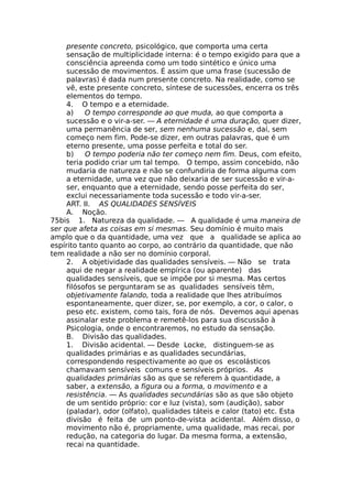 presente concreto, psicológico, que comporta uma certa
sensação de multiplicidade interna: é o tempo exigido para que a
consciência apreenda como um todo sintético e único uma
sucessão de movimentos. É assim que uma frase (sucessão de
palavras) é dada num presente concreto. Na realidade, como se
vê, este presente concreto, síntese de sucessões, encerra os três
elementos do tempo.
4. O tempo e a eternidade.
a) O tempo corresponde ao que muda, ao que comporta a
sucessão e o vir-a-ser. — A eternidade é uma duração, quer dizer,
uma permanência de ser, sem nenhuma sucessão e, daí, sem
começo nem fim. Pode-se dizer, em outras palavras, que é um
eterno presente, uma posse perfeita e total do ser.
b) O tempo poderia não ter começo nem fim. Deus, com efeito,
teria podido criar um tal tempo. O tempo, assim concebido, não
mudaria de natureza e não se confundiria de forma alguma com
a eternidade, uma vez que não deixaria de ser sucessão e vir-a-
ser, enquanto que a eternidade, sendo posse perfeita do ser,
exclui necessariamente toda sucessão e todo vir-a-ser.
ART. II. AS QUALIDADES SENSÍVEIS
A. Noção.
75bis 1. Natureza da qualidade. — A qualidade é uma maneira de
ser que afeta as coisas em si mesmas. Seu domínio é muito mais
amplo que o da quantidade, uma vez que a qualidade se aplica ao
espírito tanto quanto ao corpo, ao contrário da quantidade, que não
tem realidade a não ser no domínio corporal.
2. A objetividade das qualidades sensíveis. — Não se trata
aqui de negar a realidade empírica (ou aparente) das
qualidades sensíveis, que se impõe por si mesma. Mas certos
filósofos se perguntaram se as qualidades sensíveis têm,
objetivamente falando, toda a realidade que lhes atribuímos
espontaneamente, quer dizer, se, por exemplo, a cor, o calor, o
peso etc. existem, como tais, fora de nós. Devemos aqui apenas
assinalar este problema e remetê-los para sua discussão à
Psicologia, onde o encontraremos, no estudo da sensação.
B. Divisão das qualidades.
1. Divisão acidental. — Desde Locke, distinguem-se as
qualidades primárias e as qualidades secundárias,
correspondendo respectivamente ao que os escolásticos
chamavam sensíveis comuns e sensíveis próprios. As
qualidades primárias são as que se referem à quantidade, a
saber, a extensão, a figura ou a forma, o movimento e a
resistência. — As qualidades secundárias são as que são objeto
de um sentido próprio: cor e luz (vista), som (audição), sabor
(paladar), odor (olfato), qualidades táteis e calor (tato) etc. Esta
divisão é feita de um ponto-de-vista acidental. Além disso, o
movimento não é, propriamente, uma qualidade, mas recai, por
redução, na categoria do lugar. Da mesma forma, a extensão,
recai na quantidade.
 
