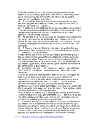 2. Divisão essencial. — Colocando-se do ponto-de-vista da
essência da qualidade, quer dizer, das diversas maneiras pelas
quais um sujeito pode ser modificado, obtêm-se as quatro
espécies de qualidades seguintes:
a) A disposição. Chamam-se assim as maneiras de ser que
afetam a própria natureza de um ser, seja espiritual (o dom da
música), seja corporal (saúde).
b) A potência e a impotência. São estas qualidades que afetam
o sujeito, enquanto suscetível de atividade (Pedro pode fazer sem
fadiga uma longa marcha ou um trabalho de várias horas
seguidas. Paulo é incapaz disto).
c) As paixões. Sob este nome (usa-se também o de qualidades
passíveis), agrupam-se as qualidades que resultam de uma
alteração (cor, som, sabor, calor, odor etc.) ; — e as que causam
a alteração (propriedades químicas ou físicas; eletricidade, por
exemplo).
d) A figura e a forma. Designam-se assim as qualidades que
determinam (ou particularizam) a quantidade de um sujeito.
C. A medida das qualidades.
A experiência nos mostra que as qualidades podem ter graus (a
água é mais ou menos quente; uma fazenda é mais ou menos
vermelha; um sabor é mais ou menos pronunciado etc.) Esta
constatação nos leva a perguntar se não seria possível medir as
qualidades, quer dizer, reduzi-las de alguma forma ao número (e
por conseguinte à quantidade).
1. A medida indireta. — Os processos usados nas ciências
para medir as qualidades (ou fenômenos) já nos são mais
familiares.
Quando se consulta o termômetro, sabe-se que as variações do
calor nele se denunciam pelo movimento da. coluna, de
mercúrio no tubo graduado. Vê-se perfeitamente que se trata
apenas de uma medida indireta do calor, completamente
diferente da medida de uma quantidade, que se faz por
comparação com uma outra quantidade: vinte graus de calor não
são a soma de vinte vezes um grau de calor. - Para realizar estas
medidas indiretas, as ciências recorrem,
ora à medida da massa, ora à medida dos efeitos quantitativos
(termômetro, barómetro, galvanômetro etc), — ora à medi da das
relações e das proporções, que consiste em comparar entro si
medidas de massas ou de efeitos quantitativos.
2. A medida analógica. — Era todos estes casos, a medida dun
qualidades não é evidentemente mais do que uma medida por
analogia. A qualidade, como tal, não é suscetível de medida; em
outras palavras, não é redutível a um número. Daí se segue que
a diversidade qualitativa, como tal, escapa à ciência, que
apenas nos pode dar uma representação simbólica do real.
Colado de <http://www.consciencia.org/cursofilosofiajolivet10.shtml>
 