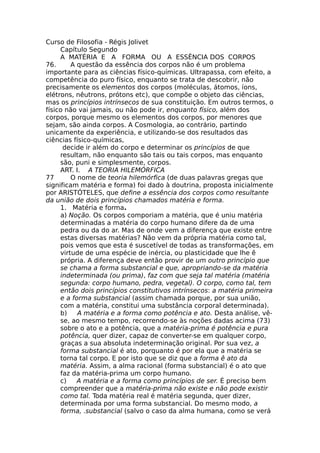 Curso de Filosofia - Régis Jolivet
Capítulo Segundo
A MATÉRIA E A FORMA OU A ESSÊNCIA DOS CORPOS
76. A questão da essência dos corpos não é um problema
importante para as ciências físico-químicas. Ultrapassa, com efeito, a
competência do puro físico, enquanto se trata de descobrir, não
precisamente os elementos dos corpos (moléculas, átomos, íons,
elétrons, nêutrons, prótons etc), que compõe o objeto das ciências,
mas os princípios intrínsecos de sua constituição. Em outros termos, o
físico não vai jamais, ou não pode ir, enquanto físico, além dos
corpos, porque mesmo os elementos dos corpos, por menores que
sejam, são ainda corpos. A Cosmologia, ao contrário, partindo
unicamente da experiência, e utilizando-se dos resultados das
ciências físico-químicas,
decide ir além do corpo e determinar os princípios de que
resultam, não enquanto são tais ou tais corpos, mas enquanto
são, puni e simplesmente, corpos.
ART. I. A TEORIA HILEMÓRFICA
77 O nome de teoria hilemórfica (de duas palavras gregas que
significam matéria e forma) foi dado à doutrina, proposta inicialmente
por ARISTÓTELES, que define a essência dos corpos como resultante
da união de dois princípios chamados matéria e forma.
1. Matéria e forma.
a) Noção. Os corpos comporiam a matéria, que é uniu matéria
determinadas a matéria do corpo humano difere da de uma
pedra ou da do ar. Mas de onde vem a diferença que existe entre
estas diversas matérias? Não vem da própria matéria como tal,
pois vemos que esta é suscetível de todas as transformações, em
virtude de uma espécie de inércia, ou plasticidade que lhe ê
própria. A diferença deve então provir de um outro princípio que
se chama a forma substancial e que, apropriando-se da matéria
indeterminada (ou prima), faz com que seja tal matéria (matéria
segunda: corpo humano, pedra, vegetal). O corpo, como tal, tem
então dois princípios constitutivos intrínsecos: a matéria primeira
e a forma substancial (assim chamada porque, por sua união,
com a matéria, constitui uma substância corporal determinada).
b) A matéria e a forma como potência e ato. Desta análise, vê-
se, ao mesmo tempo, recorrendo-se às noções dadas acima (73)
sobre o ato e a potência, que a matéria-prima é potência e pura
potência, quer dizer, capaz de converter-se em qualquer corpo,
graças a sua absoluta indeterminação original. Por sua vez, a
forma substancial é ato, porquanto é por ela que a matéria se
torna tal corpo. E por isto que se diz que a forma ê ato da
matéria. Assim, a alma racional (forma substancial) é o ato que
faz da matéria-prima um corpo humano.
c) A matéria e a forma como princípios de ser. É preciso bem
compreender que a matéria-prima não existe e não pode existir
como tal. Toda matéria real é matéria segunda, quer dizer,
determinada por uma forma substancial. Do mesmo modo, a
forma, .substancial (salvo o caso da alma humana, como se verá
 