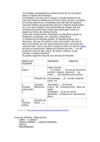 um tratado consagrado ao conhecimento do ser em geral;
este é o objeto da Ontologia.
A Ontologia, por seu turno, requer o estudo preliminar do
valor da nossa faculdade de conhecer. Esta, de fato, vai daqui
em diante aplicar-se a realidades que hão são de qualquer
maneira objetos da apreensão sensível. Importa então saber-
se, e em que medida, suas pretensões de chegar até aos
primeiros princípios das coisas são justificadas. Este é o
objeto da Crítica do cónhecimento,
Crítica do conhecimento, Ontologia (ou Metafísica geral) e
Teodicéia constituem, em conjunto, a Metafísica.
c) Problemas da filosofia prática. A Filosofia prática, já o
dissemos, lem por fim definir o bem do homem. Por isto é
pos-sível colocar se num duplo ponto-de-vista: do ponto-de-
vista do fazer, isto é, da obra a produzir (arte em geral e artes
do belo em particular), objeto da Filosofia da arte, — ou do
ponto-de-vista do agir, isto é, da ação a realizar, o que
constitui o objeto da Moral
O quadro seguinte resume esta divisão da filosofia:
PARTES DA
FILOSOFIA
TRATADOS OBJETOS
I.
Lógica
Lógica formal
ou menor .. . .As leis do raciocínio
correto 1 Lógica material [ ou
maior ... .Qs métodos particulares
Filosofia da (Cosmologia ....O mundo material
como tal
II.
Filosofia
especulativ
a
natureza
Metafísica
Psicologia .....O homem
Crítica do conhecimento.. Valor da
razão
Ontologia.....O ser em geral
Teodicéia.....Existência e natureza de
Deus-
III.
Filosofia
prática
Filosofia da
Moral .___
Colado de <http://www.consciencia.org/cursofilosofiajolivet1.shtml>
Curso de Filosofia - Régis Jolivet
LIVRO 1 LÓGICA
LÓGICA FORMAL — LÓGICA MATERIAL
LÓGICA
PRELIMINARES
 