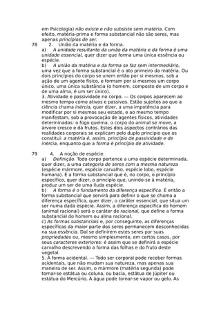 em Psicologia) não existe e não subsiste sem matéria. Com
efeito, matéria-prima e forma substancial não são seres, mas
apenas princípios de ser.
78 2. União da matéria e da forma.
a) A unidade resultante da união da matéria e da forma é uma
unidade essencial, quer dizer que forma uma única essência ou
espécie.
b) A união da matéria e da forma se faz sem intermediário,
uma vez que a forma substancial é o ato primeiro da matéria. Ou
dois princípios do corpo se unem então por si mesmos, sob a
ação de um agente físico, e formam por si mesmos um corpo
único, uma única substância (o homem, composto de um corpo e
de uma alma, é um ser único).
3. Atividade e passividade no corpo. — Os corpos aparecem ao
mesmo tempo como ativos e passivos. Estão sujeitos ao que a
ciência chama inércia, quer dizer, a uma impotência para
modificar por si mesmos seu estado, e ao mesmo tempo
manifestam, sob a provocação de agentes físicos, atividades
determinadas: o fogo queima, o corpo do animal se move, a
árvore cresce e dá frutos. Estes dois aspectos contrários das
realidades corporais se explicam pelo duplo princípio que os
constitui: a matéria é, assim, princípio de passividade e de
inércia, enquanto que a forma é princípio de atividade.
79 4. A noção de espécie.
a) Definição. Todo corpo pertence a uma espécie determinada,
quer dizer, a uma categoria de seres com a mesma natureza
(espécie mármore, espécie carvalho, espécie lobo, espécie
humana). É a forma substancial que é, no corpo, o princípio
específico, quer dizer, o princípio que, unindo-se à matéria,
produz um ser de uma iluda espécie.
b) A forma é o fundamento da diferença específica. É então a
forma substancial que servirá para definir o que se chama a
diferença específica, quer dizer, o caráter essencial, que situa um
ser numa dada espécie. Assim, a diferença específica do homem
(animal racional) será o caráter de racional, que define a forma
substancial do homem ou alma racional.
c) As formas substanciais e, por conseguinte, as diferenças
específicas da maior parte dos seres permanecem desconhecidas
na sua essência. Daí se definirem estes seres por suas
propriedades ou, mesmo simplesmente, em certos casos, por
seus caracteres exteriores: é assim que se definirá a espécie
carvalho descrevendo a forma das folhas e do fruto deste
vegetal.
5. A forma acidental. — Todo ser corporal pode receber formas
acidentais, que não mudam sua natureza, mas apenas sua
maneira de ser. Assim, o mármore (matéria segunda) pode
tornar-se estátua ou coluna, ou bacia, estátua de Júpiter ou
estátua do Mercúrio. A água pode tornar-se vapor ou gelo. As
 