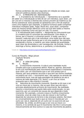 formas acidentais são atos segundos em relação ao corpo, que
está em potência destes atos diversos.
Art. II. O PRINCÍPIO DA INDIVIDUAÇÃO
80 1. O problema da individuação. — Apresentou-se a questão
de saber se a individuação (o fato de ser um indivíduo, quer dizer, um
ser uno em si mesmo e distinto dos outros) provém da matéria ou da
forma substancial. Esta questão se apresenta com o fim de explicar
como uma espécie (por exemplo, a espécie humana) pode comportar
indivíduos múltiplos (João, Tiago, Paulo etc), quer dizer, comportar
seres ao mesmo tempo idênticos (uma vez que têm todos a mesma
natureza) e distintos (uma vez que um não, é o outro).
2. A individuação pela matéria. — Responde-se comumente que
é a matéria que é o princípio da individuação. Com efeito, a
forma, por si mesma, é universal (assim, a razão, que faz o
homem, nada tem por si de individual; uma razão que não seja
mais do que razão formaria por si só uma espécie). Ao contrário,
recebendo a forma, a matéria, por estar dotada de quantidade,
quer dizer de dimensões e, por conseguinte, de finitude, limita e
restringe a forma, determina-a, e, portanto, a individualiza.
Colado de <http://www.consciencia.org/cursofilosofiajolivet11.shtml>
Curso de Filosofia - Régis Jolivet
Capítulo Terceiro
A VIDA
ART. I. A VIDA EM GERAL
81 1. Noção.
a) O movimento imanente. A vida é uma realidade muito
simples para que a possamos definir. Pode-se, apenas, descrevê-
la em sua manifestação pelo movimento espontâneo e imanente,
quer dizer, por um movimento que o ser vivo produz por si
mesmo, por seus próprios recursos e que tem seu termo imediato
no próprio ser vivo — movimento aqui, não apenas no sentido de
movimento local, mas de toda passagem da potência ao ato e
mesmo de toda operação (73). Assim, o ser vivo se move,
enquanto que o não-vivente é movido.
b) Natureza do movimento imanente. Quando se diz que o ser
vivo se move por si mesmo, não se quer dizer que ele seja o
principio absolutamente primeiro do movimento. Na realidade,
mesmo o movimento que parte dele está condicionado, no seu
exercício, por um conjunto de causas de que depende a todo
momento. Por exemplo, a árvore cresce e frutifica (movimento
imanente, sinal de vida) mas o ato de crescer e de frutificar
depende da natureza do terreno e das energias solares. Daí dizer-
se universalmente que tudo o que se move é movido por um
outro ser, isto é, depende de um outro ser no exercício de sua
atividade. Se, então, se afirma que o ser vivo se move a si
mesmo, é no sentido de que O movimento não lhe é comunicado
mecanicamente de fora (como é o caso do movimento da pedra),
 