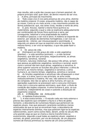 mas resulta, sob a ação das causas que o tornam possível, do
próprio princípio vital, quer dizer, de dentro mesmo do ser vivo.
2. A alma, princípio do movimento.
a) Todo corpo vivo é vivo pela presença de uma alma, distinta
da matéria corporal. O corpo, enquanto matéria, não é capaz de
se mover. Como se viu mais acima, o seu movimento provém da
forma substancial, que, nos seres vivos, recebe o nome de alma.
b) É, pois, forçoso, rejeitar a teoria fisico-química ou
materialista, segundo a qual a vida se explicaria adequadamente
por combinações de forças físico-químicas e seria, por
conseguinte, redutível a uma propriedade da matéria.
A matéria é passiva; o ser vivo é ativo. A matéria se expande do
exterior, por adição de elementos homogêneos; o ser vivo se
expande do - interior, por intussuscepção e assimilação, e
segundo um plano em que se exprime uma lei imanente. Da
mesma forma, o ser vivo se reproduz, o que não pode fazer a
matéria.
82 3. Os graus da vida.
a) Distinguem-se três graus de vida: a vida vegetativa
(plantas) — a vida sensitiva (animais), — a vida racional
(homens), que têm por princípios, respectivamente, as almas
vegetativa, sensitiva, racional.
O homem, natureza intelectual, não possui três almas, se bem
que possua as potências vegetativa, sensitiva e racional, assim
como o animal não tem duas almas, vegetativa e sensitiva. A
alma superior assume as funções dos graus inferiores: a alma do
animal é, ao mesmo tempo, vegetativa e sensitiva; a alma
humana é, ao mesmo tempo, vegetativa, sensitiva e racional.
b) As funções vegetativas e sensitivas não ultrapassam o nível
do corpo, e a alma, que é o seu princípio, se acha unida
indissoluvelmente à matéria. Por isto, não sobrevive à dissolução
do composto. Isto não se aplica à alma humana, em que as
operações superiores se processam sem o concurso intrínseco
(mas com o concurso apenas extrínseco, quer dizer, a título de
condição dos órgãos corporais. A alma humana é, pois, na sua
existência, independente do corpo e subsiste a dissolução do
organismo corporal.
ARt. II. O PROBLEMA DA EVOLUÇÃO
§ 1. A hipótese Evolucionista
82 1. A tese evolucionista. — O estudo cada vez mais extenso e
preciso das espécies que compõem a fauna e a flora do globo
terrestre, a descoberta de numerosos fósseis que pertencem às
espécies atuais, mas que possuem caracteres somáticos menos
acentuados do que os que se encontram hoje, a descoberta de
espécies inteiramente extintas, mas que parecem ligar-se às espécies
sobreviventes, assim como outros fatos, deram, ainda no século XIX,
uma grande voga ao que se chama a teoria transformista ou
evolucionista, segundo a qual todas as espécies atuais, vegetais e
animais, do globo, proviriam, por via de evolução, de um pequeno
número de troncos primitivos ou mesmo de um único primitivo.
 