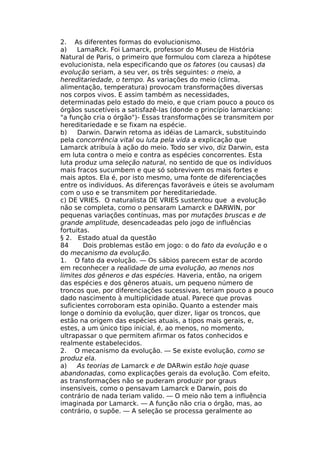 2. As diferentes formas do evolucionismo.
a) LamaRck. Foi Lamarck, professor do Museu de História
Natural de Paris, o primeiro que formulou com clareza a hipótese
evolucionista, nela especificando que os fatores (ou causas) da
evolução seriam, a seu ver, os três seguintes: o meio, a
hereditariedade, o tempo. As variações do meio (clima,
alimentação, temperatura) provocam transformações diversas
nos corpos vivos. E assim também as necessidades,
determinadas pelo estado do meio, e que criam pouco a pouco os
órgãos suscetíveis a satisfazê-las (donde o princípio lamarckiano:
"a função cria o órgão")- Essas transformações se transmitem por
hereditariedade e se fixam na espécie.
b) Darwin. Darwin retoma as idéias de Lamarck, substituindo
pela concorrência vital ou luta pela vida a explicação que
Lamarck atribuía à ação do meio. Todo ser vivo, diz Darwin, esta
em luta contra o meio e contra as espécies concorrentes. Esta
luta produz uma seleção natural, no sentido de que os indivíduos
mais fracos sucumbem e que só sobrevivem os mais fortes e
mais aptos. Ela é, por isto mesmo, uma fonte de diferenciações
entre os indivíduos. As diferenças favoráveis e úteis se avolumam
com o uso e se transmitem por hereditariedade.
c) DE VRIES. O naturalista DE VRIES sustentou que a evolução
não se completa, como o pensaram Lamarck e DARWIN, por
pequenas variações contínuas, mas por mutações bruscas e de
grande amplitude, desencadeadas pelo jogo de influências
fortuitas.
§ 2. Estado atual da questão
84 Dois problemas estão em jogo: o do fato da evolução e o
do mecanismo da evolução.
1. O fato da evolução. — Os sábios parecem estar de acordo
em reconhecer a realidade de uma evolução, ao menos nos
limites dos gêneros e das espécies. Haveria, então, na origem
das espécies e dos gêneros atuais, um pequeno número de
troncos que, por diferenciações sucessivas, teriam pouco a pouco
dado nascimento à multiplicidade atual. Parece que provas
suficientes corroboram esta opinião. Quanto a estender mais
longe o domínio da evolução, quer dizer, ligar os troncos, que
estão na origem das espécies atuais, a tipos mais gerais, e,
estes, a um único tipo inicial, é, ao menos, no momento,
ultrapassar o que permitem afirmar os fatos conhecidos e
realmente estabelecidos.
2. O mecanismo da evolução. — Se existe evolução, como se
produz ela.
a) As teorias de Lamarck e de DARwin estão hoje quase
abandonadas, como explicações gerais da evolução. Com efeito,
as transformações não se puderam produzir por graus
insensíveis, como o pensavam Lamarck e Darwin, pois do
contrário de nada teriam valido. — O meio não tem a influência
imaginada por Lamarck. — A função não cria o órgão, mas, ao
contrário, o supõe. — A seleção se processa geralmente ao
 