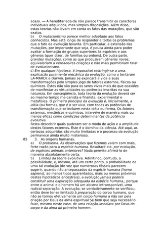 acaso. — A hereditarieda-de não parece transmitir os caracteres
individuais adquiridos, mas simples disposições. Além disso,
estas teorias não levam em conta os fatos das mutações, que são
exatos.
b) O mutacionismo parece melhor adaptado aos fatos
conhecidos. Mas está longe de responder a todos os problemas
que o fato da evolução levanta. Em particular, a extensão das
mutações, por importante que seja, é pouca ainda para poder
avaliar a formação de grupos superiores às espécies e aos
gêneros (quer dizer, de famílias ou ordens). De outra parte,
grandes mutações, como as que produziram gêneros novos,
equivaleriam a verdadeiras criações e não mais permitiriam falar
de evolucionismo.
c) Em qualquer hipótese, é impossível restringir-se a uma.
explicação puramente mecânica da evolução, como o tentaram
LA-MARCK e Darwin. Jamais se explicará a vida e suas
transformações pelo simples jogo de fatores externos, físicos ou
químicos. Estes não são para os seres vivos mais do que ocasiões
de manifestar as virtualidades ou potências inscritas na sua
natureza. Em conseqüência, toda teoria da evolução deverá ser
ao mesmo tempo me-canista e finalista, experimental e
metafísica. O primeiro princípio da evolução é, inicialmente, a
idéia (ou forma), que é o ser vivo, com todas as potências de
transformação que se incluem nesta idéia ou forma. Os fatores
externos, mecânicos e químicos, intervém de maneira mais ou
menos eficaz como condições determinantes da potência
evolutiva.
Resta descobrir quais puderam ser o modo de ação e a amplitude
destes fatores externos. Este é o domínio da ciência. Até aqui, as
certezas adquiridas são muito limitadas e o processo da evolução
permanece ainda muito misterioso.
85 3. As origens humanas.
a) O problema. As observações que fizemos valem com mais,
forte razão para a espécie humana. Resultará ela, por evolução,
de espécies animais anteriores? Nada permite afirmá-lo de
maneira absolutamente certa.
b) Limites da teoria evolutiva. Admitindo, contudo, a
possibilidade, e, mesmo, até um certo ponto, a probabilidade de
uma tal evolução (de vez que numerosos fósseis parecem
sugerir, quando não antepassados da espécie humana [homo
sapiens], ao menos tipos aparentados, mais ou menos próximos
destes hipotéticos ancestrais), a evolução jamais poderá
constituir uma explicação adequada da espécie humana,, porque
entre o animal e o homem há um abismo intransponível, uma
radical separação. A evolução, se verdadeiramente se verificou,
então deve ter-se limitado à preparação do corpo humano, que
não se tornou efetivamente um corpo humano a não ser pela
criação por Deus da alma espiritual Se bem que seja necessário
falar, mesmo neste caso, de uma criação-imediata por Deus do
corpo e da alma do primeiro homem.
 