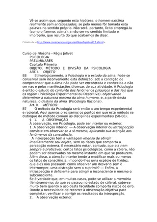Vê-se assim que, segundo esta hipótese, o homem existiria
realmente sem antepassados, se pelo menos fôr tomada esta
palavra no sentido próprio. Não será, portanto, lícito empregá-la
(como o fizemos acima), a não ser no sentido limitado e
impróprio, que resulta do que acabamos de dizer.
Colado de <http://www.consciencia.org/cursofilosofiajolivet12.shtml>
Curso de Filosofia - Régis Jolivet
PSICOLOGIA
PRELIMINARES
Capítulo Primeiro
OBJETO, MÉTODO E DIVISÃO DA PSICOLOGIA
ART. I. OBJETO
88 Etimologicamente, a Psicologia é o estudo da alma. Pode-se
conservar sem inconveniente esta definição, sob a condição de
compreender que a alma não pode ser encontrada e conhecida a não
ser nas e pelas manifestações diversas de sua atividade. A Psicologia
é então o estudo do conjunto dos fenômenos psíquicos e das leis que
os regem (Psicologia Experimental ou Descritiva). objetivando
determinar a natureza mesma da alma humana, e, a partir desta
natureza, o destino da alma (Psicologia Racional).
Art. II. MÉTODO
87 O método da Psicologia será então a um tempo experimental
e racional. Aqui apenas precisamos os pontos em que este método se
distingue do método comum às disciplinas experimentais (58-60).
§ 1. A OBSERVAÇÃO
A observação, em Psicologia, pode ser interior ou exterior.
1. A observação interior. — A observação interior ou introspecção
consiste em observar-se a si mesmo, aplicando sua atenção aos
fenômenos da consciência.
A introspecção tem a vantagem imensa de atingir
imediatamente seu objeto, sem os riscos que comporta a
percepção externa. É necessário notar, contudo, que ela nem
sempre é praticável: certos fatos psicológicos, como a cólera, não
podem ser observados no mesmo instante em que se produzem.
Além disso, a atenção interior tende a modificar mais ou menos
os fatos de consciência, impondo-lhes uma espécie de fixidez,
que eles não possuem: como observar um desvario sem o
interromper, uma distração sem a suprimir? — Enfim, a
introspecção é deficiente para atingir o inconsciente e mesmo o
subconsciente.
Se é verdade que, em muitos casos, pode-se utilizar a memória
(lembramo-nos do que se passou no estado de cólera), sabe-se
muito bem quanto o uso desta faculdade comporta riscos de erro.
Donde a necessidade de recorrer à observação objetiva para
completar, verificar e corrigir os resultados da introspecção.
2. A observação exterior.
 