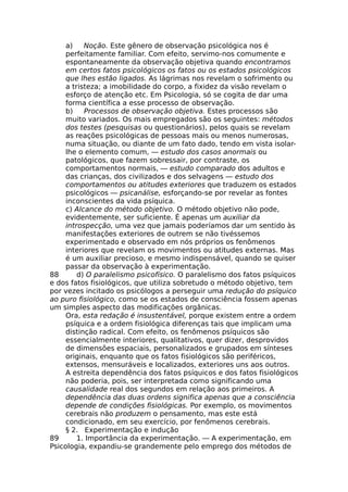 a) Noção. Este gênero de observação psicológica nos é
perfeitamente familiar. Com efeito, servimo-nos comumente e
espontaneamente da observação objetiva quando encontramos
em certos fatos psicológicos os fatos ou os estados psicológicos
que lhes estão ligados. As lágrimas nos revelam o sofrimento ou
a tristeza; a imobilidade do corpo, a fixidez da visão revelam o
esforço de atenção etc. Em Psicologia, só se cogita de dar uma
forma científica a esse processo de observação.
b) Processos de observação objetiva. Estes processos são
muito variados. Os mais empregados são os seguintes: métodos
dos testes (pesquisas ou questionários), pelos quais se revelam
as reações psicológicas de pessoas mais ou menos numerosas,
numa situação, ou diante de um fato dado, tendo em vista isolar-
lhe o elemento comum, — estudo dos casos anormais ou
patológicos, que fazem sobressair, por contraste, os
comportamentos normais, — estudo comparado dos adultos e
das crianças, dos civilizados e dos selvagens — estudo dos
comportamentos ou atitudes exteriores que traduzem os estados
psicológicos — psicanálise, esforçando-se por revelar as fontes
inconscientes da vida psíquica.
c) Alcance do método objetivo. O método objetivo não pode,
evidentemente, ser suficiente. É apenas um auxiliar da
introspecção, uma vez que jamais poderíamos dar um sentido às
manifestações exteriores de outrem se não tivéssemos
experimentado e observado em nós próprios os fenômenos
interiores que revelam os movimentos ou atitudes externas. Mas
é um auxiliar precioso, e mesmo indispensável, quando se quiser
passar da observação à experimentação.
88 d) O paralelismo psicofísico. O paralelismo dos fatos psíquicos
e dos fatos fisiológicos, que utiliza sobretudo o método objetivo, tem
por vezes incitado os psicólogos a perseguir uma redução do psíquico
ao puro fisiológico, como se os estados de consciência fossem apenas
um simples aspecto das modificações orgânicas.
Ora, esta redação é insustentável, porque existem entre a ordem
psíquica e a ordem fisiológica diferenças tais que implicam uma
distinção radical. Com efeito, os fenômenos psíquicos são
essencialmente interiores, qualitativos, quer dizer, desprovidos
de dimensões espaciais, personalizados e grupados em sínteses
originais, enquanto que os fatos fisiológicos são periféricos,
extensos, mensuráveis e localizados, exteriores uns aos outros.
A estreita dependência dos fatos psíquicos e dos fatos fisiológicos
não poderia, pois, ser interpretada como significando uma
causalidade real dos segundos em relação aos primeiros. A
dependência das duas ordens significa apenas que a consciência
depende de condições fisiológicas. Por exemplo, os movimentos
cerebrais não produzem o pensamento, mas este está
condicionado, em seu exercício, por fenômenos cerebrais.
§ 2. Experimentação e indução
89 1. Importância da experimentação. — A experimentação, em
Psicologia, expandiu-se grandemente pelo emprego dos métodos de
 