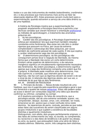 testes e o uso dos instrumentos de medida (estesiômetro, cronômetro
etc.) e dos processos que mencionamos mais acima ao falar da
observação objetiva (87). Estes processos servem muito bem para a
experimentação, quando estiverem a serviço de uma idéia diretriz ou
de uma hipótese.
A história da Psicologia mostra que a experimentação fez
progredir amplamente a Psicologia Descritiva e permitiu criar
técnicas variadas que vieram favorecer a orientação profissional,
os métodos de aprendizagem, o tratamento das anomalias
psíquicas etc.
2. As leis psicológicas.
a) Caráter das leis psicológicas. A Psicologia Experimental se
esforça por estabelecer leis que exprimam também relações
constantes entre fenômenos. Mas estas leis não têm o caráter
rigoroso que possuem na Física, por causa da extrema
complexidade e sobrecarga dos fatos psíquicos, por causa
também do coeficiente pessoal de cada sujeito. É isto que explica
o caráter relativamente vago das leis psicológicas.
b) O determinismo psicológico. As leis psicológicas não
conseguiriam jamais levar à negação da liberdade, da mesma
forma que a liberdade não exclui um certo determinismo.
Existem várias espécies de determinismo; o da natureza
inorgânica significa um encadeamento rigorosamente necessário
dos fenômenos. Na ordem psicológica, o determinismo significa
apenas que o jogo dos fenômenos comporta uma ordem que lhe
é própria. A liberdade pode modificar este determinismo, mas
não suprimi-lo: a vontade, que intervém para reprimir as
lágrimas, não faz com que as lágrimas deixem de existir e de ser
o sinal da dor. A retenção das lágrimas atesta, por sua vez, a
realidade da lei que liga os dois fenômenos.
Art. III. DIVISÃO DA PSICOLOGIA
90 1. Princípio da divisão. — Nossa divisão resultará de uma
hipótese, que nos é sugerida pela experiência psicológica geral o que
nos fornecerá o quadro de nossas pesquisas. Estas não podem andar
ao acaso e devem ser conduzidas segundo uma idéia que deverão
confirmar ou infirmar, completar ou corrigir.
a) O dualismo psicológico. Os fatos de consciência, que a
psicologia estuda, são de uma extrema variedade: querer, ver,
compreender, desejar, duvidar, amar, crer, entender, ter medo,
emocionar-se etc: parece que a maior confusão reina neste
domínio. Se repararmos do perto, contudo, percebe-se que todos
estes fatos são suscetíveis de serem classificados em alguns
grupos irredutíveis e que supõem a existência de faculdades
distintas e igualmente irredutíveis.
Distinguimos, com efeito, dois grupos perfeitamente originais: o
dos fatos de conhecimento (eu vejo, eu duvido, eu compreendo,
eu raciocino) e o dos fatos de tendência e de querer (eu desejo,
eu amo, eu quero), que pressupõem toda uma série de fatos e
estados afetivos. Obtemos, assim, três categorias bem distintas,
 
