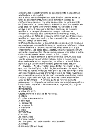 relacionadas respectivamente ao conhecimento e à tendência
(afetividade e atividade).
Mas é ainda necessário precisar esta divisão, porque, entre os
fatos de conhecimento, temos que distinguir os fatos de
conhecimento sensível (eu vejo, eu entendo, eu toco, eu sinto
etc.) e os fatos de conhecimento intelectual (eu compreendo, eu
julgo etc). Por outro lado entre os fatos relacionados à vida
afetiva e ativa, é necessário também distinguir os fatos de
tendência ou de apetição sensível, os que traduzem as
tendências movidas pelo conhecimento sensível (o medo, a
cólera etc), e os fatos de tendência intelectual, que traduzem as
tendências dependentes do conhecimento intelectual (amor da
virtude, desejo de saber etc).
b) O sujeito psicológico. O dualismo psicológico parece exigir, ao
mesmo tempo, que o relacionemos a duas fontes distintas, pois o
conhecimento e a tendência são irredutíveis entre si — e que
encontremos, sob estes dois aspectos, um único sujeito comum,
pois estas duas funções não cessam de reagir uma sobre a outra,
como se nascessem de um mesmo e único sujeito.
Supomos, e assim também o admite o senso comum, que esse
sujeito seja a alma, princípio imaterial único e formalmente
diverso de toda a vida, vegetativa, sensitiva e racional. Tal é a
hipótese que vai levantar o quadro geral de nosso estudo.
2. Divisão. — As observações precedentes nos levam a dizer
que uma divisão lógica da Psicologia consiste em distinguir (após
o estudo do hábito, condição mais geral da vida psicológica) três
partes principais. As duas primeiras referem-se respectivamente
à vida sensitiva e à vida intelectual, — e cada uma destas partes
supõe a dupla consideração dos fatos de conhecimento e dos
fatos de tendência. — A terceira parte se refere no sujeito
psicológico, considerado sucessivamente como sujeito empírico e
como sujeito metafísico. Donde o quadro seguinte, do conjunto
da Psicologia.
INTRODUÇÃO
A VIDA SENSÍVEL
Objeto, método e divisão da Psicologia
O hábito
O conhecimento sensível.
A sensação
A percepção
A imaginação
A memória
A VIDA
INTELECTUAL
O instinto
As inclinações
O prazer e a dor
As emoções, os sentimentos e as paixões
A atenção
O pensamento em geral
 