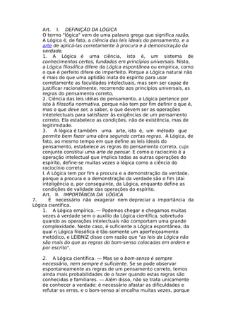 Art. I. DEFINIÇÃO DA LÓGICA
O termo "lógica" vem de uma palavra grega que significa razão,
A Lógica é, de fato, a ciência das leis ideais do pensamento, e a
arte de aplicá-las corretamente à procura e à demonstração da
verdade.
1. A Lógica é uma ciência, isto é, um sistema de
conhecimentos certos, fundados em princípios universais. Nisto,
a Lógica filosófica difere da Lógica espontânea ou empírica, como
o que é perfeito difere do imperfeito. Porque a Lógica natural não
é mais do que uma aptidão inata do espírito para usar
corretamente as faculdades intelectuais, mas sem ser capaz de
justificar racionalmente, recorrendo aos princípios universais, as
regras do pensamento correto,
2. Ciência das leis idéias do pensamento, a Lógica pertence por
isto à filosofia normativa, porque não tem por fim definir o que é,
mas o que deve ser, a saber, o que devem ser as operações
intetelectuais para satisfazer às exigências de um pensamento
correto. Ela estabelece as condições, não de existência, mas de
legitimidade.
3. A lógica é também uma arte, isto é, um método que
permite bem fazer uma obra segundo certas regras. A Lógica, de
fato, ao mesmo tempo em que define as leis ideais do
pensamento, estabelece as regras do pensamento correto, cujo
conjunto constitui uma arte de pensar. E como o raciocínio é a
operação intelectual que implica todas as outras operações do
espírito, define-se muitas vezes a lógica como a ciência do
raciocínio correto.
Ι. A Lógica tem por fim a procura e a demonstração da verdade,
porque a procura e a demonstração da verdade são o fim (dai
inteligência e, por conseguinte, da Lógica, enquanto define as
condições de validade das operações do espírito.
Art. II. IMPORTÂNCIA DA LÓGICA
7. É necessário não exagerar nem depreciar a importância da
Lógica científica.
1. A Lógica empírica. — Podemos chegar e chegamos muitas
vezes à verdade sem o auxílio da Lógica científica, sobretudo
quando as operações intelectuais não comportam uma grande
complexidade. Neste caso, é suficiente a Lógica espontânea, da
qual η Lógica filosófica é tão-somente um aperfeiçoamento
metódico, e LEIBNIZ disse com razão que "as leis da Lógica não
são mais do que as regras do bom-senso colocadas em ordem e
por escrito".
2. A Lógica científica. — Mas se o bom-senso é sempre
necessário, nem sempre é suficiente. Se se pode observar
espontaneamente as regras de um pensamento correto, temos
ainda mais probabilidades de o fazer quando estas regras são
conhecidas e familiares. — Além disso, não se trata unicamente
de conhecer a verdade: é necessário afastar as dificuldades e
refutar os erros, e o bom-senso aí encalha muitas vezes, porque
 