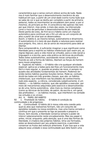 característica que o senso comum reteve acima de tudo. Nada
nos é mais familiar que o desenvolvimento mecânico do ato
habitual em que, a partir de um sinal dado (como numa lição que
se sabe de cor e que se desfia por completo a partir da primeira
palavra), todos os movimentos se encadeiam sem parar, e por si
mesmos, do principio ao fim. A consciência não apenas não tem
por que intervir, mas ainda, o mais das vezes, na intervenção
corre o risco de perturbar o desenvolvimento do ato habitual.
Deste ponto-de-vista, de finir-se-á o hábito como um impulso
automático para continuar ale o fim um ato ou um conjunto de
atos a partir do sinal que os desencadeou.
Assim, o hábito é, ao mesmo tempo, automatismo e dinamismo.
O automatismo é o meio de que dispõe a natureza para realizar
seus próprio, fins, isto é, ela se serve do mecanismo para dele se
libertar.
Para compreendê-lo, é suficiente imaginar o que significarei como
liberdade para o espírito os hábitos intelectuais (por exem pio, as
regras lógicas), para a vida moral as virtudes, para a vida social a
linguagem e a escrita, para vida prática as técnicas da profissão.
Todos estes automatismos, assinalando novas conquistas e
fixando-as sob a forma de hábitos, libertam as forças do homem
para novos progressos.
4. Espécies do hábito. — O hábito não cria qualquer atividade
especial: aplica-se a todas para dar-lhes um funcionamento mais
fácil e mais regular, e, quando se produz de novo, é sempre no
quadro das atividades fundamentais do homem. Podemos ter
então tantos hábitos quantas funções temos. Pode-se, contudo,
dividi-las todas em três grandes classes, que são: os hábitos
intelectuais, que interferem nas faculdades de conhecimento
(sob este aspecto, ;a ciência, considerada subjetivamente, é um
hábito) ; — os hábitos motores, que são aptidões a executar, por
meio de mecanismos adquiridos pelo exercício e desenvolvendo-
se de uma, forma automática, atos mais ou menos complexos
(como as técnicas da bicicleta, do patim, da escrita e, em geral,
das profissões) ; — os hábitos morais, que interferem na vontade
(as virtudes e os vícios).
Art. II. PAPEL DO HABITO
92 1. Finalidade do hábito. O hábito é condição da
continuidade o de progresso.
a) Continuidade. O hábito dá à nossa vida esta coesão pela
qual os atos que realizamos formam, não um conjunto de
episódios isolados na nossa existência, mas uma trama cerrada e
contínua em que o presente se liga ao passado e prepara o
futuro. Sem dúvida, a liberdade conserva sempre o poder de
intervir soberanamente neste encadeamento. Mas seu papel é,
antes, inicial, enquanto, pela atenção, que é uma das formas da
liberdade, é criadora dos próprios hábitos. Uma vez formados,
estes se desenvolvem por seu próprio exercício, e permitem
conservar os frutos dos esforços anteriores. É por isso que a vida
adquire essa unidade e essa continuidade que dela fazem uma
 