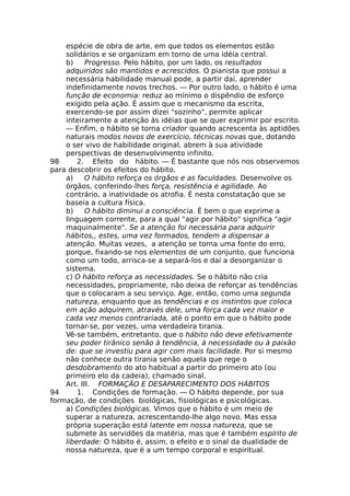 espécie de obra de arte, em que todos os elementos estão
solidários e se organizam em torno de uma idéia central.
b) Progresso. Pelo hábito, por um lado, os resultados
adquiridos são mantidos e acrescidos. O pianista que possui a
necessária habilidade manual pode, a partir daí, aprender
indefinidamente novos trechos. — Por outro lado, o hábito é uma
função de economia: reduz ao mínimo o dispêndio de esforço
exigido pela ação. É assim que o mecanismo da escrita,
exercendo-se por assim dizei "sozinho", permite aplicar
inteiramente a atenção às idéias que se quer exprimir por escrito.
— Enfim, o hábito se torna criador quando acrescenta às aptidões
naturais modos novos de exercício, técnicas novas que, dotando
o ser vivo de habilidade original, abrem à sua atividade
perspectivas de desenvolvimento infinito.
98 2. Efeito do hábito. — É bastante que nós nos observemos
para descobrir os efeitos do hábito.
a) O hábito reforça os órgãos e as faculdades. Desenvolve os
órgãos, conferindo-lhes força, resistência e agilidade. Ao
contrário, a inatividade os atrofia. É nesta constatação que se
baseia a cultura física.
b) O hábito diminui a consciência. É bem o que exprime a
linguagem corrente, para a qual "agir por hábito" significa "agir
maquinalmente". Se a atenção foi necessária para adquirir
hábitos,, estes, uma vez formados, tendem a dispensar a
atenção. Muitas vezes, a atenção se torna uma fonte do erro,
porque, fixando-se nos elementos de um conjunto, que funciona
como um todo, arrisca-se a separá-los e daí a desorganizar o
sistema.
c) O hábito reforça as necessidades. Se o hábito não cria
necessidades, propriamente, não deixa de reforçar as tendências
que o colocaram a seu serviço. Age, então, como uma segunda
natureza, enquanto que as tendências e os instintos que coloca
em ação adquirem, através dele, uma força cada vez maior e
cada vez menos contrariada, até o ponto em que o hábito pode
tornar-se, por vezes, uma verdadeira tirania.
Vê-se também, entretanto, que o hábito não deve efetivamente
seu poder tirânico senão à tendência, à necessidade ou à paixão
de: que se investiu para agir com mais facilidade. Por si mesmo
não conhece outra tirania senão aquela que rege o
desdobramento do ato habitual a partir do primeiro ato (ou
primeiro elo da cadeia), chamado sinal.
Art. III. FORMAÇÃO E DESAPARECIMENTO DOS HÁBITOS
94 1. Condições de formação. — O hábito depende, por sua
formação, de condições biológicas, fisiológicas e psicológicas.
a) Condições biológicas. Vimos que o hábito é um meio de
superar a natureza, acrescentando-lhe algo novo. Mas essa
própria superação está latente em nossa natureza, que se
submete às servidões da matéria, mas que é também espírito de
liberdade: O hábito é, assim, o efeito e o sinal da dualidade de
nossa natureza, que é a um tempo corporal e espiritual.
 