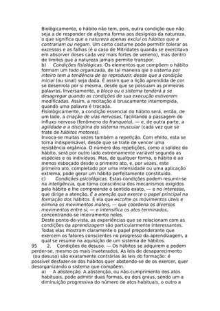 Biològicamente, o hábito não tem, pois, outra condição que não
seja a de responder de alguma forma aos desígnios da natureza,
o que significa que a natureza apenas exclui os hábitos que a
contrariam ou negam. Um certo costume pode permitir tolerar os
excessos e as falhas (é o caso de Mitrídates quando se exercitava
em absorver doses cada vez mais fortes de veneno), mas dentro
de limites que a natureza jamais permite transpor.
b) Condições fisiológicas. Os elementos que compõem o hábito
formam um todo organizada, de tal maneira qie o sistema por
inteiro tem a tendência de se reproduzir, desde que a condição
inicial (ou sinal) seja dada. É assim que a lição aprendida de cor
se desenrola por si mesma, desde que se possuam as primeiras
palavras. Inversamente, o bloco ou o sistema tenderá a se
desagregar quando as condições de sua execução estiverem
modificadas. Assim, a recitação é bruscamente interrompida,
quando uma palavra é trocada.
Fisiològicamente, a condição essencial do hábito será, então, de
um lado, a criação de vias nervosas, facilitando a passagem do
influxo nervoso (fenômeno do franqueio), — e, de outra parte, a
agilidade e a disciplina do sistema muscular (cada vez que se
trate de hábitos motores).
Invoca-se muitas vezes também a repetição. Com efeito, esta se
torna indispensável, desde que se trate de vencer uma
resistência orgânica. O número das repetições, como a solidez do
hábito, será por outro lado extremamente variável segundo as
espécies e os indivíduos. Mas, de qualquer forma, o hábito é ao
menos esboçado desde o primeiro ato, e, por vezes, este
primeiro ato, completado por uma intensidade ou uma aplicação
extrema, pode gerar um hábito perfeitamente constituído.
c) Condições psicológicas. Estas condições podem resumir-se
na inteligência, que toma consciência dos mecanismos exigidos
pelo hábito e lhe compreende o sentido exato, — e no interesse,
que dirige a atenção. É a atenção que exerce o papel principal na
formação dos hábitos. É ela que escolhe os movimentos úteis e
elimina os movimentos inúteis, — que coordena os diversos
movimentos entre si, — e intensifica os atos terminados,
concentrando-se inteiramente neles.
Deste ponto-de-vista, as experiências que se relacionam com as
condições da aprendizagem são particularmente interessantes.
Todas elas mostram claramente o papel preponderante que
exercem os fatores conscientes no progresso da aprendizagem, a
qual se resume na aquisição de um sistema de hábitos.
95 2. Condições de desuso. — Os hábitos se adquirem e podem
perder-se, mesmo os mais inveterados. As leis de desaparecimento
(ou desuso) são exatamente contrárias ás leis do formação: é
possível desfazer-se dos hábitos quer abstendo-se de os exercer, quer
desorganizando o sistema que compõem.
a) A abstenção. A abstenção, ou não-cumprimento dos atos
habituais, pode admitir duas formas, ou dois graus, sendo um a
diminuição progressiva do número de atos habituais, o outro a
 
