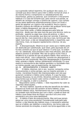 sua supressão radical repentina. Em qualquer dos casos, e a
vontade que deve intervir para inibir o efeito normal do sinal, e
da mesma forma o rompimento e o desdobramento dos
movimentos, gestos ou palavras, que constituem o mecanismo
habitual. É o caso do fumante que, para vencer sua paixão, se
abstém de carregar consigo a carteira de cigarros, cujo contato
no seu bolso determina automaticamente (como um sinal) o
gesto de apanhar um cigarro e de acendê-lo. Pouco a pouco,
quando o esforço de inibição se mantém (de qualquer forma que
seja), o hábito desaparece, por não ser exercido.
Com mais forte razão, o hábito desaparece pela falta de
exercício, desde que não seja mais do que uma técnica, (arte ou
profissão, esporte ou jogo) que cessa de praticar, e não o
instrumento de uma paixão, que deve ser vencida. O pianista,
que Já não faz. mais exercícios e não toca mais, termina por não
saber mais tocar, a não ser desajeitadamente; o esportista, que
não treina, mais, se esquece rapidamente a técnica do seu
esporte.
b) A desorganização. Observa-se por vezes que o hábito podo
ser destruído por substituição, quer dizer, pela aquisição de um
ha bito contrário ao que se quer destruir. É certo que, na ordem
nu» ral, sobretudo, esse processo é dos mais eficazes, pois dá um
objetivo positivo à atividade. Mas isto se aplica muito mais à
tendência ou à paixão do que ao próprio hábito. Para vencê-lo, o
meio mais eficaz, com a abstenção, consiste em desorganizar o
sistema por ele constituído. Mas esta desagregação é raramente
total, quando o hábito estiver sòlidamente constituído. É o que
explica a revivescência dos hábitos perdidos e a facilidade mais
ou menos grande, que se experimenta, de reavivá-los.
Art. IV. INCONVENIENTES E PERIGOS HÁBITO
96 O hábito, dizemos, tem o seu reverso: comporta certos
inconvenientes e certos perigos, que se importa assinalar, e
muitos moralistas ficaram tão impressionados com isto que
quiseram condenar o hábito como nefasto. É o que faz Jean-
Jacques Rousseau no seu Emílio. Devemos conhecer, também, os
argumentos que se fazem valer contra o hábito, para apreciar-
lhes, em seguida, o valor e o alcance.
1. Requisitório contra o hábito. — Este requisitório faz valer as
seguintes observações:
a) Há maus hábitos. Quando se fala dos benefícios do hábito,
esquece-se muito que não existem só bons hábitos, e que
existem hábitos maus. Familiarizamo-nos com o mal facilmente,
na verdade mais facilmente que com o bem, e pode-se dizer do
hábito o que Esopo dizia da língua: que ela é ora uma coisa
excelente e ora uma coisa detestável.
b) O hábito ê fator de endurecimento. Mas será que jamais
possa ser uma coisa excelente? Considerando tudo pelo lado
melhor, e não falando dos hábitos maus, é necessário salientar
que se o hábito, por debilitar a consciência, nos torna cada vez
menos sensíveis às emoções, e assim nos torna aguerridos e nos
 