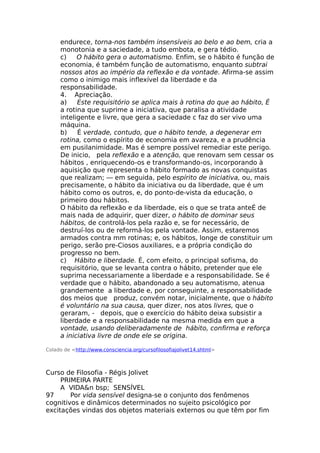 endurece, torna-nos também insensíveis ao belo e ao bem, cria a
monotonia e a saciedade, a tudo embota, e gera tédio.
c) O hábito gera o automatismo. Enfim, se o hábito é função de
economia, é também função de automatismo, enquanto subtrai
nossos atos ao império da reflexão e da vontade. Afirma-se assim
como o inimigo mais inflexível da liberdade e da
responsabilidade.
4. Apreciação.
a) Este requisitório se aplica mais à rotina do que ao hábito, É
a rotina que suprime a iniciativa, que paralisa a atividade
inteligente e livre, que gera a saciedade c faz do ser vivo uma
máquina.
b) É verdade, contudo, que o hábito tende, a degenerar em
rotina, como o espírito de economia em avareza, e a prudência
em pusilanimidade. Mas é sempre possível remediar este perigo.
De inicio, pela reflexão e a atenção, que renovam sem cessar os
hábitos , enriquecendo-os e transformando-os, incorporando à
aquisição que representa o hábito formado as novas conquistas
que realizam; — em seguida, pelo espírito de iniciativa, ou, mais
precisamente, o hábito da iniciativa ou da liberdade, que é um
hábito como os outros, e, do ponto-de-vista da educação, o
primeiro dou hábitos.
O hábito da reflexão e da liberdade, eis o que se trata anteÉ de
mais nada de adquirir, quer dizer, o hábito de dominar seus
hábitos, de controlá-los pela razão e, se for necessário, de
destruí-los ou de reformá-los pela vontade. Assim, estaremos
armados contra mm rotinas; e, os hábitos, longe de constituir um
perigo, serão pre-Ciosos auxiliares, e a própria condição do
progresso no bem.
c) Hábito e liberdade. É, com efeito, o principal sofisma, do
requisitório, que se levanta contra o hábito, pretender que ele
suprima necessariamente a liberdade e a responsabilidade. Se é
verdade que o hábito, abandonado a seu automatismo, atenua
grandemente a liberdade e, por conseguinte, a responsabilidade
dos meios que produz, convém notar, inicialmente, que o hábito
é voluntário na sua causa, quer dizer, nos atos livres, que o
geraram, - depois, que o exercício do hábito deixa subsistir a
liberdade e a responsabilidade na mesma medida em que a
vontade, usando deliberadamente de hábito, confirma e reforça
a iniciativa livre de onde ele se origina.
Colado de <http://www.consciencia.org/cursofilosofiajolivet14.shtml>
Curso de Filosofia - Régis Jolivet
PRIMEIRA PARTE
A VIDA&n bsp; SENSÍVEL
97 Por vida sensível designa-se o conjunto dos fenômenos
cognitivos e dinâmicos determinados no sujeito psicológico por
excitações vindas dos objetos materiais externos ou que têm por fim
 