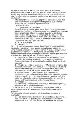 os objetos sensíveis externos. Esta dupla série de fenômenos,
especificamente distintos, mas em relação mútua constante, define
toda a vida psíquica dos animais. No homem, a vida sensível é por
sua vez informada, penetrada, e parcialmente governada pela vida
intelectual.
Mas os fenômenos sensíveis, cognitivos e dinâmicos, não lhes
conservam menos sua especificidade própria, que autoriza a
estudá-los em si mesmos e por si mesmos.
Capítulo Primeiro
O CONHECIMENTO SENSÍVEL
Os fenômenos grupados sob o nome de conhecimento sensível
são os que resultam imediatamente da ação dos objetos externos
sobre os sentidos. São as sensações, que são as condições
sensoriais da percepção, — a imaginação, ou faculdade de
conservar ou fazer reviver os dados sensíveis como tais, sem
referência ao passado, — enfim, a memória, ou faculdade de
conservar o passado como passado.
Art. I. A SENSAÇÃO
A. Noção.
98 É normal começar o estudo do conhecimento sensível pela
sensação. Mas cumpre notar que as sensações não podem ser
consideradas como os elementos ou partes de que se comporiam as
percepções (ou apreensões de objetos). Na realidade, todo
conhecimento sensível é percepção do objeto e apenas por abstração
é que se isola a sensação, para estudá-la à parte.
1. Definição da sensação. — A sensação, considerada como
condição sensorial da percepção, pode ser definida como o
fenômeno psíquico determinado pela modificação de um órgão
corporal.
2. Os dois aspectos da sensação. — O fenômeno comporta dois
aspectos distintos: de uma parte, o conhecimento de um objeto,
apreendido com suas qualidades sensíveis (calor, cor, sabor,
resistência etc.) — e um estado afetivo mais ou menos
acentuado (prazer ou dor), ligado a esta apreensão e
determinando por sua vez uma reação motora (atenção, atração,
desejo, repulsão etc). Os dois elementos, cognitivo e afetivo,
estão em relação inversa um do outro; quanto mais forte for o
estado afetivo, menos clara será a representação.
B. Processo.
Esse processo compreende a excitação, a impressão orgânica, a
apreensão das qualidades sensíveis.
1. A excitação. — É a ação de uni corpo, ou excitante, sobre o
organismo sensorial. A cada sentido corresponde um excitante
especial.
Tem-se procurado determinar as leis segundo as quais age a
excitação:
a) Lei do míniimo e do máximo. O excitante não determina a
sensação a não ser que atinja ou não ultrapasse uma certa
intensidade. O ouvido tem, assim, um mínimo e um máximo
 