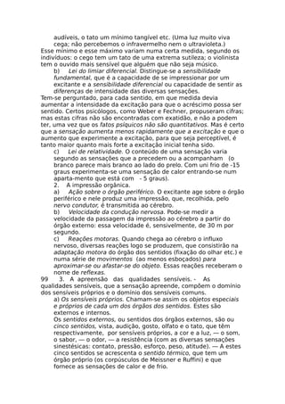 audíveis, o tato um mínimo tangível etc. (Uma luz muito viva
cega; não percebemos o infravermelho nem o ultravioleta.)
Esse mínimo e esse máximo variam numa certa medida, segundo os
indivíduos: o cego tem um tato de uma extrema sutileza; o violinista
tem o ouvido mais sensível que alguém que não seja músico.
b) Lei do limiar diferencial. Distingue-se a sensibilidade
fundamental, que é a capacidade de se impressionar por um
excitante e a sensibilidade diferencial ou capacidade de sentir as
diferenças de intensidade das diversas sensações.
Tem-se perguntado, para cada sentido, em que medida devia
aumentar a intensidade da excitação para que o acréscimo possa ser
sentido. Certos psicólogos, como Weber e Fechner, propuseram cifras;
mas estas cifras não são encontradas com exatidão, e não a podem
ter, uma vez que os fatos psíquicos não são quantitativos. Mas é certo
que a sensação aumenta menos rapidamente que a excitação e que o
aumento que experimente a excitação, para que seja perceptível, é
tanto maior quanto mais forte a excitação inicial tenha sido.
c) Lei de relatividade. O conteúdo de uma sensação varia
segundo as sensações que a precedem ou a acompanham (o
branco parece mais branco ao lado do prelo. Com uni frio de -15
graus experimenta-se uma sensação de calor entrando-se num
aparta-mento que está com - 5 graus).
2. A impressão orgânica.
a) Ação sobre o órgão periférico. O excitante age sobre o órgão
periférico e nele produz uma impressão, que, recolhida, pelo
nervo condutor, é transmitida ao cérebro.
b) Velocidade da condução nervosa. Pode-se medir a
velocidade da passagem da impressão ao cérebro a partir do
órgão externo: essa velocidade é, sensivelmente, de 30 m por
segundo.
c) Reações motoras. Quando chega ao cérebro o influxo
nervoso, diversas reações logo se produzem, que consistirão na
adaptação motora do órgão dos sentidos (fixação do olhar etc.) e
numa série de movimentos (ao menos esboçados) para
aproximar-se ou afastar-se do objeto. Essas reações receberam o
nome de reflexas.
99 3. A apreensão das qualidades sensíveis. - As
qualidades sensíveis, que a sensação apreende, compõem o domínio
dos sensíveis próprios e o domínio dos sensíveis comuns.
a) Os sensíveis próprios. Chamam-se assim os objetos especiais
e próprios de cada um dos órgãos dos sentidos. Estes são
externos e internos.
Os sentidos externos, ou sentidos dos órgãos externos, são ou
cinco sentidos, vista, audição, gosto, olfato e o tato, que têm
respectivamente, por sensíveis próprios, a cor e a luz, — o som,
o sabor, — o odor, — a resistência (com as diversas sensações
sinestésicas: contato, pressão, esforço, peso, atitude). — A estes
cinco sentidos se acrescenta o sentido térmico, que tem um
órgão próprio (os corpúsculos de Meissner e Ruffini) e que
fornece as sensações de calor e de frio.
 