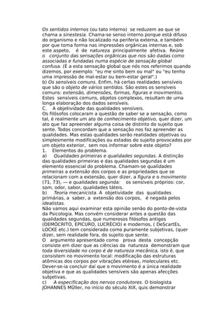 Os sentidos internos (ou tato interno) se reduzem ao que se
chama a sinestesia. Chama-se senso interno porque está difuso
do organismo e não localizado na periferia externa, e também
por que toma forma nas impressões orgânicas internas e, sob
este aspeto, é de natureza principalmente afetiva. Reúne
o conjunto das sensações orgânicas que nos são dadas como
associadas e fundadas numa espécie de sensação global
confusa. (É a esta sensação global que nós nos referimos quando
dizemos, por exemplo: "eu me sinto bem ou mal" ou "eu tenho
uma impressão de mal-estar ou bem-estar geral".)
b) Os sensíveis comuns. Enfim, há certas realidades sensíveis
que são o objeto de vários sentidos. São estes os sensíveis
comuns: extensão, dimensões, formas, figuras e movimentos.
Estes sensíveis comuns, objetos complexos, resultam de uma
longa elaboração dos dados sensíveis.
C. A objetividade das qualidades sensíveis.
Os filósofos colocaram a questão de saber se a sensação, como
tal, é realmente um ato de conhecimento objetivo, quer dizer, um
ato que faz apreender alguma coisa de distinto do sujeito que
sente. Todos concordam que a sensação nos faz apreender as
qualidades. Mas estas qualidades serão realidades objetivas ou
simplesmente modificações ou estados do sujeito provocados por
um objeto exterior, sem nos informar sobre este objeto?
1. Elementos do problema.
a) Qualidades primeiras e qualidades segundas. A distinção
das qualidades primeiras e das qualidades segundas é um
elemento essencial do problema. Chamam-se qualidades
primeiras a extensão dos corpos e as propriedades que se
relacionam com a extensão, quer dizer, a figura e o movimento
(71, 73), — e qualidades segunda: os sensíveis próprios: cor,
som, odor, sabor, qualidades táteis.
b) Teoria mecanicista. A objetividade das qualidades
primárias, a saber, a extensão dos corpos, é negada pelos
idealistas.
Não vamos aqui examinar esta opinião senão do ponto-de-vista
da Psicologia. Mas convém considerar antes a questão das
qualidades segundas, que numerosos filósofos antigos
(DEMÓCRITO, EPICURO, LUCRÉCIO) e modernos, ( DeScartEs,
LOCKE etc.) tem considerado como puramente subjetivas, (quer
dizer, sem realidade fora, do sujeito que sente.
O argumento apresentado como prova desta concepção
consiste em dizer que as ciências da natureza demonstram que
toda diversidade no corpo é de natureza mecânica, isto é, que
consistem no movimento local: modificação das estruturas
atômicas dos corpos por vibrações etéreas, moleculares etc.
Dever-se-ia concluir daí que o movimento é a única realidade
objetiva e que as qualidades sensíveis são apenas afecções
subjetivas.
c) A especificação dos nervos condutores. O biologista
JOHANNES MÜller, no início do século XIX, quis demonstrar
 