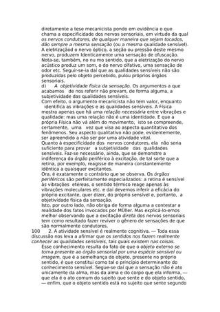 diretamente a tese mecanicista pondo em evidência o que
chama a especificidade dos nervos sensoriais, em virtude da qual
os nervos condutores, de qualquer maneira que sejam tocados,
dão sempre a mesma sensação (ou a mesma qualidade sensível).
A eletrizaçãod o nervo óptico, a seção ou pressão deste mesmo
nervo, produzem Identicamente uma sensação de ofuscação.
Nota-se, também, no nu mo sentido, que a eletrização do nervo
acústico produz um som, o do nervo olfativo, uma sensação de
odor etc. Seguir-se-ia daí que as qualidades sensíveis não são
produzidas pelo objeto percebido, pulou próprios órgãos
sensoriais.
d) A objetividade física da sensação. Os argumentos a que
acabamos de nos referir não provam, de forma alguma, a
subjetividade das qualidades sensíveis.
Com efeito, o argumento mecanicista não tem valor, enquanto
identifica as vibrações e as qualidades sensíveis. A Física
mostra apenas que há uma relação necessária entre vibrações e
qualidade: mas uma relação não é uma identidade. E que a
própria Física não vá além do movimento, isto se compreende,
certamente, urna vez que visa ao aspecto quantitativo dos
fenômenos. Seu aspecto qualitativo não pode, evidentemente,
ser apreendido a não ser por uma atividade vital.
Quanto à especificidade dos nervos condutores, ela não seria
suficiente para provar a subjetividade das qualidades
sensíveis. Faz-se necessário, ainda, que se demonstre a
indiferença do órgão periférico à excitação, de tal sorte que a
retina, por exemplo, reagisse de maneira constantemente
idêntica a quaisquer excitantes.
Ora, é exatamente o contrário que se observa. Os órgãos
periféricos são perfeitamente especializados: a retina é sensível
às vibrações etéreas, o sentido térmico reage apenas às
vibrações moleculares etc. e daí devemos inferir a eficácia do
próprio excitante, quer dizer, do próprio sensível e, portanto, a
objetividade física da sensação.
Isto, por outro lado, não obriga de forma alguma a contestar a
realidade dos fatos invocados por MÜller. Mas explicá-lo-emos
melhor observando que a excitação direta dos nervos sensoriais
tem como resultado fazer reviver o gênero de sensações de que
são normalmente condutores.
100 2. A atividade sensível é realmente cognitiva. — Toda essa
discussão nos leva a afirmar que os sentidos nos fazem realmente
conhecer as qualidades sensíveis, tais quais existem nas coisas.
Esse conhecimento resulta do fato de que o objeto externo se
torna presente ao órgão sensorial por uma espécie sensível ou
imagem, que é a semelhança do objeto, presente no próprio
sentido, é que constitui como tal o princípio determinante do
conhecimento sensível. Segue-se daí que a sensação não é ato
unicamente da alma, mas da alma e do corpo que ela informa, —
que ela é o ato comum do sujeito que sente e do objeto sentido,
— enfim, que o objeto sentido está no sujeito que sente segundo
 