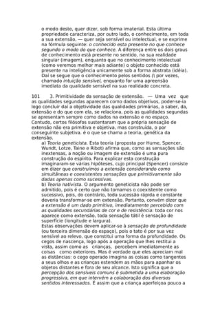 o modo deste, quer dizer, sob forma imaterial. Esta última
propriedade caracteriza, por outro lado, o conhecimento, em toda
a sua extensão, — quer seja sensível ou intelectual, e se exprime
na fórmula seguinte: o conhecido esta presente no que conhece
segundo o modo do que conhece. A diferença entre os dois graus
de conhecimento está presente no sentido, na sua realidade
singular (imagem), enquanto que no conhecimento intelectual
(como veremos melhor mais adiante) o objeto conhecido está
presente na inteligência unicamente sob a forma abstrata (idéia).
Daí se segue que o conhecimento pelos sentidos ( por vezes,
chamado intuição sensível, enquanto for uma apreensão
imediata da qualidade sensível na sua realidade concreta.
101 3. Primitividade da sensação de extensão. — Uma vez que
as qualidades segundas aparecem como dados objetivos, poder-se-ia
logo concluir daí a objetividade das qualidades primárias, a saber, da,
extensão e do que com ela, se relaciona, pois as qualidades segundas
se apresentam sempre como dados na extensão e no espaço.
Contudo, certos filósofos sustentaram que a própria sensação de
extensão não era primitiva e objetiva, mas construída, o por
conseguinte subjetiva. é o que se chama a teoria, genética da
extensão.
a) Teoria geneticista. Esta teoria (proposta por Hume, Spencer,
Wundt, Lotze, Taine e Ribot) afirma que, como as sensações são
inextensas, a noção ou imagem de extensão é uma pura
construção do espírito. Para explicar esta construção
imaginaram-se várias hipóteses, cujo principal (Spencer) consiste
em dizer que construímos a extensão considerando como
simultâneas e coexistentes sensações que primitivamente são
dadas apenas como sucessivas.
b) Teoria nativista. O argumento geneticista não pode ser
admitido, pois é certo que não tomamos o coexistente como
sucessivo, pois, do contrário, toda sucessão rápida e constante
deveria transformar-se em extensão. Portanto, convém dizer que
a extensão é um dado primitivo, imediatamente percebido com
as qualidades secundárias de cor e de resistência: toda cor nos
aparece como extensão, toda sensação tátil é sensação de
superfície (longitude e largura).
Estas observações devem aplicar-se à sensação de profundidade
(ou terceira dimensão do espaço), pois o tato é por sua vez
sensível ao relevo, que constitui uma forma da profundidade. Os
cegos de nascença, logo após a operação que lhes restitui a
vista, assim como as crianças, percebem imediatamente as
coisas como exteriores. Mas é verdade que eles apreciam mal
as distâncias: o cego operado imagina as coisas como tangentes
a seus olhos e as crianças estendem as mãos para apanhar os
objetos distantes e fora de seu alcance. Isto significa que a
percepção dos sensíveis comuns é submetida a uma elaboração
progressiva, em que intervém a colaboração dos diversos
sentidos interessados. É assim que a criança aperfeiçoa pouco a
 